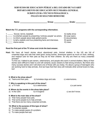 SERVICIOS DE EDUCACION PÚBLICA DEL ESTADO DE NAYARIT
DEPARTAMENTO DE EDUCACIÓN SECUNDARIA GENERAL
SUBJEFATURA TÉCNICO PEDAGÓGICA
INGLÉS III SEGUNDO BIMESTRE
Name: ___________________________ Group: _______________ Grade: __________

Match the T.V. programs with the corresponding information.
1. _____ Soccer, tennis, baseball.
2._____ to entertain people by presenting “ordinary people” as actors.
3._____ to inform people about daily global events.
4._____ to tell a realistic and true presenting facts and interviews.
5._____ drama series.

A) reality show
B) soap opera
C) documentary
D) sports
E) news

Read the first part of the TV show and circle the best answer.
Host: We have all heard stories about abandoned pets. Animal shelters in the US are full of
unwanted dogs and cats that need good, loving homes. Americans spend as much on food, clothing,
and medical care for their pets as they do for their children. So why are there so many unwanted
animals?
To find out, I talked to pet owners, veterinarians, and people who work in animal shelters. Many of their
stories were difficult to listen to and will certainly cause viewers to feel strong emotions. But there also
many success stories and I will share one of those with you today. It’s about a group of teenagers who
are working hard to help animals. And we hope that their story will motivate other animal lovers to help,
too!

6. What is the show about?
a) Teens and their pets.

b) homeless dogs and cats

7. Who is speaking in this part of the show?
a) a TV host
b) a veterinarian
8. Where do the events in the show take place?
a) In the USA
b) in England
9. What is the main idea of the show?
a) That many people have pets.
b) That some people try to help animals.
c) That there are too many unwanted animals.
10. What is the purpose of this type of show?
a) To entertain people
b) To make people aware of a problem.
c) To make people feel sad.

c) veterinarians.

c) a pet owner.
c) we don’t know.

 
