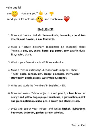 Teacher Cari
Hello pupils!
I am How are you? or
I send you a lot of kisses and much love
ENGLISH 3º
1. Draw a picture and include: three animals, five rocks, a pond, two
insects, nine flowers, a sun, four birds.
2. Make a ‘Picture dictionary’ (diccionario de imágenes) about
‘Animals’: dog, cat, snake, horse, pig, parrot, cow, giraffe, duck,
fish, rabbit, shark.
3. What is your favourite animal? Draw and colour.
4. Make a ‘Picture dictionary’ (diccionario de imágenes) about
‘Fruits’: apple, banana, kiwi, orange, pineapple, cherry, pear,
strawberry, peach, grapes, watermelon, coconut.
5. Write and study the ‘Numbers’ in English (1 - 20).
6. Draw and colour ‘School objects’: a red pencil, a blue book, an
orange and yellow bag, a purple pencilcase, a gray rubber, a pink
and green notebook, a blue pen, a brown and black scissors.
7. Draw and colour your ‘House’ and write: kitchen, livingroom,
bathroom, bedroom, garden, garage, window.
 