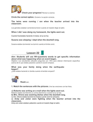 Check your progress/ Revisa tu avance.
Circle the correct option. Encierra la opción correcta.
The twins were running / ran when the teacher arrived into the
classroom.
Los gemelos estaban corriendo/corrieron cuando el maestro llegó al salón.

When I did / was doing my homework, the lights went out.
Cuando hice/estaba haciendo mi tarea, la luz se fue.

Susana was sleeping / slept when the doorbell rang.
Susana estaba durmiendo/ se durmió cuando el timbre sonó.

Lesson 22
Aim: Students will use Wh-questions words to get specific information
about what was happening when an event began.
Objetivo: Los estudiantes utilizarán preguntas con ―Wh‖ para obtener información específica
acerca de lo que estaba pasando cuando la acción empezó.

What was your family doing when the earthquake
began?
¿Qué estaba haciendo tu familia cuando el temblor empezó?

Read/Leer.
1. Match the sentences with the pictures. Une las oraciones con las fotos.
a) Roberto was writing an e-mail when the lights went out.
Roberto estaba escribiendo un correo electrónico cuando la luz se fue.

b) Mrs. Olvera was washing dishes when the doorbell rang.
La Sra. Olvera estaba lavando los trastes cuando sonó la campana.

c) Andy and Julian were fighting when the teacher arrived into the
classroom.
Andy and Julian estaban peleando cuando el maestro llegó al salón.

 