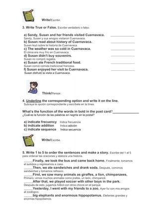 Write/Escribir.
3. Write True or False. Escribe verdadero o falso.
a) Sandy, Susan and her friends visited Cuernavaca.
Sandy, Susan y sus amigos visitaron Cuernavaca.

b) Susan read about history of Cuernavaca.
Susan leyó sobre la historia de Cuernavaca.

c) The weather was so cold in Cuernavaca.
El clima era muy frío en Cuernavaca.

d) Susan didn’t buy souvenirs.
Susan no compró regalos.

e) Susan ate French traditional food.
Susan comió comida tradicional francesa.

f) Susan enjoyed her visit to Cuernavaca.
Susan disfrutó la visita a Cuernavaca.

Think/Pensar.
4. Underline the corresponding option and write it on the line.
Subraya la opción correspondiente y escríbela en la línea.

What’s the function of the words in bold in the post card?
¿Cuál es la función de las palabras en negrita en la postal?

a) indicate frecuency Indica frecuencia
b) indicate addition
Indica adición
c) indicate sequence Indica secuencia
Write/Escribe.

5. Write 1 to 5 to order the sentences and make a story. Escribe del 1 al 5
para ordenar las oraciones y elabora una historia.

Finally, we took the bus and came back home. Finalmente, tomamos
el autobús y regresamos a casa.

Then, we ate sandwiches and drank soda. Después, comimos
sandwiches y tomamos refresco.

First, we saw many animals as giraffes, a lion, chimpanzees,
Primero, vimos muchos animales como jirafas, un león, chimpancé.

After that, we played soccer with other boys in the park.
Después de esto, jugamos fútbol con otros chicos en el parque
Yesterday, I went with my friends to a zoo. Ayer fui con mis amigos
al zoológico.
big elephants and enormous hippopotamus. Elefantes grandes y
enormes hipopótamos.

 