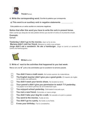 Think/Pensar.
4. Write the corresponding word. Escribe la palabra que corresponda.
a) This word is an auxiliary verb in negative statements.
Esta palabra es un verbo auxiliar en oraciones negativas.

Notice that after this word you have to write the verb in present tense.
Date cuenta que después de esta palabra tienes que escribir el verbo en el presente simple.

Example:
Ejemplo:

Yesterday I didn’t go to the movies. Ayer no fui al cine.
Mariana didn’t visit her friend. Mariana no visitó a sus amigos.
Jorge didn’t eat a sandwich. He ate a hamburger. Jorge no comió un sandwich. Él
comió una hamburguesa.

Write/Escribir.
5. Write √ next to the activities that happened to you last week.
Marca con una √ junto a las actividades que te sucedieron la semana pasada.

You didn’t have a math exam. No tuviste examen de matemáticas.
The English teacher didn’t give you a good grade. El maestro de Inglés
no te otorgó una calificación.

You didn’t wash your tennis shoes. No lavaste tus tenis.
Your parent’s didn’t give you permission to watch T.V yesterday.
Tus papás no te dieron permiso de ver la television ayer.

You enjoyed school yesterday. Disfrutaste la escuela ayer.
You met a new friend. Conociste un nuevo amigo.
You didn’t take your dog for a walk. No sacaste a tu perro a pasear.
You went to the movies. Fuiste al cine.
You didn’t go to a party. No fuiste a una fiesta.
It was your birthday. Fue tu cumpleaños.

 