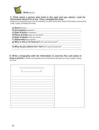 Write/Escribir.
5. Think about a person who lived in the past and you admire. Look for
information about him or her. Then, complete the lines.
Piensa en una persona que vivió en el pasado y a quien admiraste. Busca información a cerca de él
o ella. Luego, completa las líneas.

a) Name/Nombre:
b) Occupation/Ocupación:
c) Date of birth/Cumpleaños:
d) Place of birth/Lugar de nacimiento:
e) Date of death/Fecha de muerte:
f ) Nationality/Nacionalidad:
g) Why is she or he famous?/¿Por qué es famoso/a?:

_

h) Why do you admire him / her?/¿Por qué lo/la admiras?

6. Write a biography with the information in exercise five and paste or
draw a picture. Escribe una biografia con la información del ejercicio cinco y pega o dibuja
una foto.

(

46

)

 