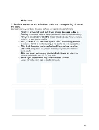 Write/Escribe.
5. Read the sentences and write them under the corresponding picture of
the story.
Lee las oraciones y escríbelas debajo de las fotos correspondientes de la historia.

• Finally, I arrived at work but it was closed because today is
Sunday. Finalmente, llegué al trabajo pero estaba cerrado porque es domingo
• First, I took a shower and the water was so cold. Primero, me tomé
un baño y el agua estaba muy fría.

• Next, I called a taxi because my car didn’t have any gasoline.
Después, llamé a un taxi porque mi carro no tenía gasolina.

• After that, I cooked my breakfast and I burned my hand on
the stove. Después de eso, preparé mi desayuno y me quemé la mano
con la estufa.

• This morning I woke up at eight o’clock. It was so late. Esta
mañana me levanté a las 8:00. Era muy tarde.

• Then, I got dressed but my clothes weren’t ironed.
Luego, me vestí pero mi ropa no estaba planchada.

49

 