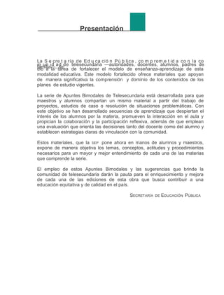 Presentación

La S e cre t a ría de Ed u ca ció n Pú b lica , co m p rom e t id a co n la co
m un id ad de telesecundaria —autoridades, docentes, alumnos, padres de
familia—, tarea de fortalecer el modelo de enseñanza-aprendizaje de esta
dio a la se
modalidad educativa. Este modelo fortalecido ofrece materiales que apoyan
de manera significativa la comprensión y dominio de los contenidos de los
planes de estudio vigentes.
La serie de Apuntes Bimodales de Telesecundaria está desarrollada para que
maestros y alumnos compartan un mismo material a partir del trabajo de
proyectos, estudios de caso o resolución de situaciones problemáticas. Con
este objetivo se han desarrollado secuencias de aprendizaje que despiertan el
interés de los alumnos por la materia, promueven la interacción en el aula y
propician la colaboración y la participación reflexiva, además de que emplean
una evaluación que orienta las decisiones tanto del docente como del alumno y
establecen estrategias claras de vinculación con la comunidad.
Estos materiales, que la SEP pone ahora en manos de alumnos y maestros,
expone de manera objetiva los temas, conceptos, actitudes y procedimientos
necesarios para un mayor y mejor entendimiento de cada una de las materias
que comprende la serie.
El empleo de estos Apuntes Bimodales y las sugerencias que brinde la
comunidad de telesecundaria darán la pauta para el enriquecimiento y mejora
de cada una de las ediciones de esta obra que busca contribuir a una
educación equitativa y de calidad en el país.
SECRETARÍA

DE

EDUCACIÓN PÚBLICA

 
