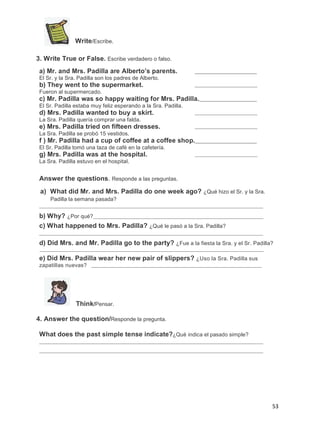 Write/Escribe.
3. Write True or False. Escribe verdadero o falso.
a) Mr. and Mrs. Padilla are Alberto’s parents.
El Sr. y la Sra. Padilla son los padres de Alberto.

b) They went to the supermarket.
Fueron al supermercado.

c) Mr. Padilla was so happy waiting for Mrs. Padilla.
El Sr. Padilla estaba muy feliz esperando a la Sra. Padilla.

d) Mrs. Padilla wanted to buy a skirt.
La Sra. Padilla quería comprar una falda.

e) Mrs. Padilla tried on fifteen dresses.
La Sra. Padilla se probó 15 vestidos.

f ) Mr. Padilla had a cup of coffee at a coffee shop.
El Sr. Padilla tomó una taza de café en la cafetería.

g) Mrs. Padilla was at the hospital.
La Sra. Padilla estuvo en el hospital.

Answer the questions. Responde a las preguntas.
a) What did Mr. and Mrs. Padilla do one week ago? ¿Qué hizo el Sr. y la Sra.
Padilla la semana pasada?

b) Why? ¿Por qué?
c) What happened to Mrs. Padilla? ¿Qué le pasó a la Sra. Padilla?
d) Did Mrs. and Mr. Padilla go to the party? ¿Fue a la fiesta la Sra. y el Sr. Padilla?
e) Did Mrs. Padilla wear her new pair of slippers? ¿Uso la Sra. Padilla sus
zapatillas nuevas?

Think/Pensar.
4. Answer the question/Responde la pregunta.
What does the past simple tense indicate?¿Qué indica el pasado simple?

53

 