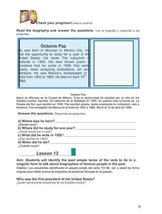 Check your progress/Evalúa tu avance.
Read the biography and answer the questions. Lee la biografía y responde a las
preguntas.

Octavio Paz

He was born in Mixcoac in Mexico City. He
had the opportunity to study for a year in the
United States. He wrote The Labyrinth of
Solitude in 1950. His best known poem is
Sunstone that he wrote in 1958. Paz wrote
poetry, texts analyzing civilizations, art and
literature. He was Mexico’s ambassador in
th
India from 1962 to 1968. He died on April 19 ,
1998.

Octavio Paz
Nació en Mixcoac en la Ciudad de México. Tuvo la oportunidad de estudiar por un año en los
Estados Unidos. Escribió ―El Laberinto de la Soledad‖ en 1950. Su poema más conocido es: La
Puesta del Sol, que escribió en 1958. Paz escribió poesía, textos analizando la civilización, arte y
literatura. Fue embajador de México en la India de 1962 a 1968. Murió el 19 de abril de 1998.

Answer the questions. Responde las preguntas.
a) Where was he born?
¿Donde nació?

b) Where did he study for one year?
¿Dónde studió por un año?

c) What did he write in 1950?
¿Qué escribió en 1950?

d) When did he die?
¿Cuándo murió?

Lesson 13
Aim: Students will identify the past simple tense of the verb to be in a
singular form to talk about biographies of famous people in the past.
Objetivo: Los estudiantes identificarán el pasado simple del verbo TO BE ―ser o estar‖ de forma
singular para hablar acerca de biografías de personas famosas en el pasado .

Who was the first president of the United States?
¿Quién fue el primer presidente de los Estados Unidos?

55

 