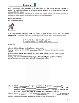 Lesson 1
Aim: Students will identify the function of the past simple tense in
order to indicate actions or situations that started and finished at a certain
moment in the past.
Objetivo: Los estudiantes identificarán la función del pasado simple para indicar acciones o
situaciones que empezaron y terminaron en cierto momento del pasado.

My last vacation.
Mis vacaciones pasadas.

Read/Leer.
1. Complete the dialogue with the verbs in past simple tense. Use the ones
in the box. Completa el diálogo con el verbo en pasado simple. Utiliza aquéllas del recuadro.
buy, visit, go (2), eat, take, swim
comprar, visitar, ir (2), comer, tomar, nadar

Ring, ring
Alberto: Hello. Who’s calling? Hola. ¿Quién llama?
Sandy: Hi, this is Sandy. How are you Alberto? Hola, soy Sandy, ¿Cómo estás
Alberto?

Alberto: Hello. What a surprise!. I’m very well, and you? Hola. ¡Qué sorpresa!
Estoy muy bien, y ¿tú?

Sandy: I’m fine, but tell me about you. Where did you go on vacation?
Estoy bien, pero dime cómo te va. ¿A dónde fuiste en vacaciones?

Alberto: Well, I
my grandparents in Guerrero. I
to
Acapulco and I
at the beach. I
a
lot
of
seafood and I
some souvenirs. I bought a t-shirt for
you and I`ll give it to you at school. And, what about you?
Alberto: Bueno, yo
mis abuelos en Guerrero. Yo
a Acapulco, y
en la playa.
mucho marisco y
algunos recuerdos.
Compré una camisa para tí y te la daré en la escuela. ¿Y que hay acerca de tí?

9

 