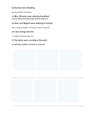 b) Susana was sleeping.
Susana estaba durmiendo.

c) Mrs. Olivares was cooking breakfast.
La Sra. Olivares estaba preparando el desayuno.

d) Alan and Miguel were walking to school.
Alan y Miguel estaban caminando hacia la escuela.

e) I was doing exercise.
Yo estaba haciendo ejercicio.

f) The twins were running in the park.
Los gemelos estaban corriendo en el parque.

 