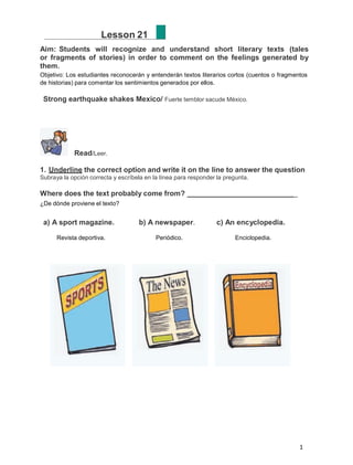 1
Lesson 21
Aim: Students will recognize and understand short literary texts (tales
or fragments of stories) in order to comment on the feelings generated by
them.
Objetivo: Los estudiantes reconocerán y entenderán textos literarios cortos (cuentos o fragmentos
de historias) para comentar los sentimientos generados por ellos.
Strong earthquake shakes Mexico/ Fuerte temblor sacude México.
Read/Leer.
1. Underline the correct option and write it on the line to answer the question
Subraya la opción correcta y escríbela en la línea para responder la pregunta.
Where does the text probably come from? _
¿De dónde proviene el texto?
a) A sport magazine. b) A newspaper. c) An encyclopedia.
Revista deportiva. Periódico. Enciclopedia.
 