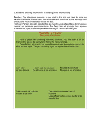 2. Read the following information. (Lee la siguiente información)
Teacher: Pay attentions students. In our visit to the zoo we have to show an
excellent behavior. Please read the advertisement, there are some warnings and
precautions you have to follow inside the zoo.
Profesor: Pongan atención estudiantes. En nuestra visita al zoológico tenemos que
mostrar un excelente comportamiento. Por favor lean el anuncio, hay algunos
advertencias y precausiones que tienen que seguir dentro del zoológico
WELCOME TO THE ZOO
Bienvenido al zoologico
Have a great time admiring wonderful animals. You will learn a lot of
them in this place. Be careful and follow the next warnings.
Pasenla bien admirando los maravillosos animals. Aprenderán mucho de
ellos en este lugar. Tengan cuidado y sigan las siguientes advertencias

Don’t litter
No tiren basura

Don’t feed the animals
No alimente a los animales

Take care of the children
Cuiden a los niños

Respect the animals
Respete a los animales

Teachers have to take care of
students
Los profesores tienen que cuidar a los
estudiantes

 