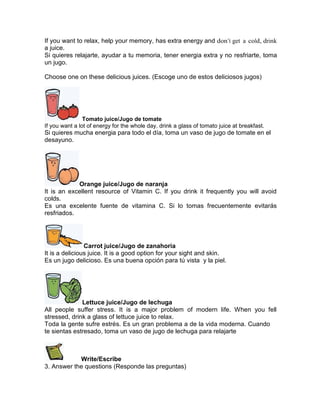 If you want to relax, help your memory, has extra energy and don’t get a cold, drink
a juice.
Si quieres relajarte, ayudar a tu memoria, tener energia extra y no resfriarte, toma
un jugo.
Choose one on these delicious juices. (Escoge uno de estos deliciosos jugos)

Tomato juice/Jugo de tomate
If you want a lot of energy for the whole day, drink a glass of tomato juice at breakfast.

Si quieres mucha energia para todo el día, toma un vaso de jugo de tomate en el
desayuno.

Orange juice/Jugo de naranja
It is an excellent resource of Vitamin C. If you drink it frequently you will avoid
colds.
Es una excelente fuente de vitamina C. Si lo tomas frecuentemente evitarás
resfriados.

Carrot juice/Jugo de zanahoria
It is a delicious juice. It is a good option for your sight and skin.
Es un jugo delicioso. Es una buena opción para tú vista y la piel.

Lettuce juice/Jugo de lechuga
All people suffer stress. It is a major problem of modern life. When you fell
stressed, drink a glass of lettuce juice to relax.
Toda la gente sufre estrés. Es un gran problema a de la vida moderna. Cuando
te sientas estresado, toma un vaso de jugo de lechuga para relajarte

Write/Escribe
3. Answer the questions (Responde las preguntas)

 