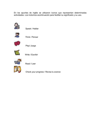 En los apuntes de inglés se utilizaron iconos que representan determinadas
actividades. Los incluimos acontinuación para facilitar su significado y su uso.

Speak / Hablar

Think / Pensar

Play/ Juega

Write / Escribir

Read / Leer

Check your progress / Revisa tu avance

 