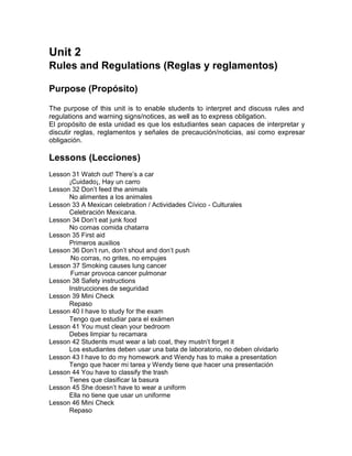 Unit 2
Rules and Regulations (Reglas y reglamentos)
Purpose (Propósito)
The purpose of this unit is to enable students to interpret and discuss rules and
regulations and warning signs/notices, as well as to express obligation.
El propósito de esta unidad es que los estudiantes sean capaces de interpretar y
discutir reglas, reglamentos y señales de precaución/noticias, asi como expresar
obligación.

Lessons (Lecciones)
Lesson 31 Watch out! There’s a car
¡Cuidado¡, Hay un carro
Lesson 32 Don’t feed the animals
No alimentes a los animales
Lesson 33 A Mexican celebration / Actividades Cívico - Culturales
Celebración Mexicana.
Lesson 34 Don’t eat junk food
No comas comida chatarra
Lesson 35 First aid
Primeros auxilios
Lesson 36 Don’t run, don’t shout and don’t push
No corras, no grites, no empujes
Lesson 37 Smoking causes lung cancer
Fumar provoca cancer pulmonar
Lesson 38 Safety instructions
Instrucciones de seguridad
Lesson 39 Mini Check
Repaso
Lesson 40 I have to study for the exam
Tengo que estudiar para el exámen
Lesson 41 You must clean your bedroom
Debes limpiar tu recamara
Lesson 42 Students must wear a lab coat, they mustn’t forget it
Los estudiantes deben usar una bata de laboratorio, no deben olvidarlo
Lesson 43 I have to do my homework and Wendy has to make a presentation
Tengo que hacer mi tarea y Wendy tiene que hacer una presentación
Lesson 44 You have to classify the trash
Tienes que clasificar la basura
Lesson 45 She doesn’t have to wear a uniform
Ella no tiene que usar un uniforme
Lesson 46 Mini Check
Repaso

 