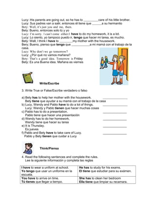 Lucy: His parents are going out, so he has to
care of his little brother.
Lucy: Sus padres van a salir, entonces él tiene que
a su hermanito
Bety: Well, it’s just you and me, then.
Bety: Bueno, entonces solo tú y yo
Lucy: I’m sorry. I can’t come either.I have to do my homework, it is a lot.
Lucy: Lo siento, yo tampoco puedo ir, tengo que hacer mi tarea, es mucho.
Bety: Well, I think I have to
my mother with the housework.
Bery; Bueno, pienso que tengo que
a mi mamá con el trabajo de la
casa.
Lucy: Why don’t we go tomorrow?
Lucy: ¿Por qué no vamos mañana?
Bety: That’s a good idea. Tomorrow is Friday
Bety: Es una Buena idea. Mañana es viernes

Write/Escribe
3. Write True or False/Escribe verdadero o falso
a) Bety has to help her mother with the housework.
Bety tiene que ayudar a su mamá con el trabajo de la casa
b) Lucy, Wendy and Pablo have to do a lot of things.
Lucy: Wendy y Pablo tienen que hacer muchas cosas
c) Pablo has to do a presentation.
Pablo tiene que hacer una presentación
d) Wendy has to do her homework.
Wendy tiene que hacer su tarea
e) It is Thursday.
Es jueves
f) Pablo and Bety have to take care of Lucy.
Pablo y Bety tienen que cuidar a Lucy

Think/Piensa
4. Read the following sentences and complete the rules.
Lee la siguiente información y completa las reglas
I have to wear a uniform at school.
Yo tengo que usar un uniforme en la
escuela.
You have to arrive on time.
Tú tienes que llegar a tiempo.

He has to study for his exams.
El tiene que estudiar para su exámen.
She has to clean her bedroom
Ella tiene que limpiar su recamara.

 