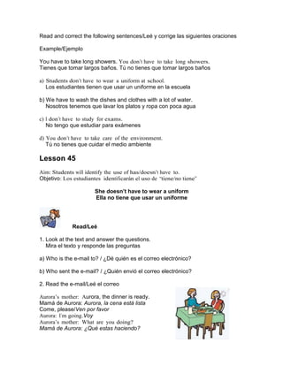 Read and correct the following sentences/Leé y corrige las siguientes oraciones
Example/Ejemplo
You have to take long showers. You don’t have to take long showers.
Tienes que tomar largos baños. Tú no tienes que tomar largos baños
a) Students don’t have to wear a uniform at school.
Los estudiantes tienen que usar un uniforme en la escuela
b) We have to wash the dishes and clothes with a lot of water.
Nosotros tenemos que lavar los platos y ropa con poca agua
c) I don’t have to study for exams.
No tengo que estudiar para exámenes
d) You don’t have to take care of the environment.
Tú no tienes que cuidar el medio ambiente

Lesson 45
Aim: Students will identify the use of has/doesn’t have to.
Objetivo: Los estudiantes identificarán el uso de “tiene/no tiene”
She doesn’t have to wear a uniform
Ella no tiene que usar un uniforme

Read/Leé
1. Look at the text and answer the questions.
Mira el texto y responde las preguntas
a) Who is the e-mail to? / ¿Dé quién es el correo electrónico?
b) Who sent the e-mail? / ¿Quién envió el correo electrónico?
2. Read the e-mail/Leé el correo
Aurora’s mother: Aurora, the dinner is ready.
Mamá de Aurora: Aurora, la cena está lista
Come, please/Ven por favor
Aurora: I’m going.Voy
Aurora’s mother: What are you doing?
Mamá de Aurora: ¿Qué estas haciendo?

 