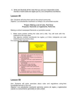 4. Write and illustrate all the rules that you and your classmates wrote.
Escribe e ilustra todas las reglas que tú y tus compañeros escribieron.

Lesson 49
Aim: Students will show their work to the school community
Objetivo: Los estudiantes mostrarán su trabajo a la comunidad escolar.
Project: Making a set of rules. Part three
Proyecto: Haciendo un reglamento. Parte tres
Making a school newspaper/Haciendo un periódico escolar
1. Make some posters writing the rules and a title. You will work with this
material for the next class.
Haz algunos carteles escribiendo las reglas y el título, trabajarás con este
material para la próxima clase.
For example:/Por ejemplo:
Emiliano Zapata
Reglamento

1. Students must respect the teachers and
the other students.
Los estudiantes deben respetar a los profesores y
otros estudiantes.
2. Students must have a good behavior at
school.
Los estudiantes debe tener buen comportamiento
en la escuela.
3. Boys mustn’t wear earrings.
Los muchachos no deben usar aretes.
4. Students mustn’t wear piercing and
tattoos.
Los estudiantes no deben usar perforaciones y
tatuajes
5. Students must be on time at school.
Los estudiantes deben estar a tiempo en la escuela

Lesson 50
Aim: Students will solve exercises about rules and regulations using their
knowledge learned in this unit.
Objetivo: Los estudiantes resolverán ejercicios acerca de reglas y reglamentos
usando su conocimiento aprendido en esta unidad.

 