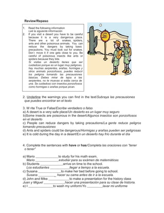 Review/Repaso
1.
2.

Read the following information
Leé la siguiente información
If you visit a desert you have to be careful
because it is a very dangerous place.
There are a lot of snakes, spiders,
ants and other poisonous animals. You can
reduce the dangers by taking basic
precautions. You must look out for snakes.
Don’t move it if one gets close to you. Be
careful of poisonous insects like ants or
spiders because they bite.
Si visitas un desierto tienes que ser
cuidadoso porque es un lugar muy peligroso,
hay muchas serpientes, arañas, hormigas y
otros animals ponzoñosos, puedes reducir
los peligros tomando las precausiones
básicas. Debes mirar de lejos a las
serpientes, no te muevas si estás cerca de
una. Se cuidadoso con insectos ponzoñosos
como hormigas o arañas porque pican.

2. Underline the warnings you can find in the text/Subraya las precausiones
que puedes encontrar en el texto
3. W rite True or False/Escribe verdadero o falso
a) A desert is a very safe place/Un desierto es un lugar muy seguro
b)Some insects are poisonous in the desert/Algunos insectos son ponzoñosos
en el desierto
c) People can reduce dangers by taking precautions/La gente reduce peligros
tomando precausiones
d) Ants and spiders could be dangerous/Hormigas y arañas pueden ser peligrosas
e) It is cold during the day in a desert/En un desierto hay frío durante el día
4. Complete the sentences with have or has/Completa las oraciones con “tener
o tener”
a) Mario
Mario
b) Students
Los estudiantes
c) Susana
Susana
d) John and Mike
Juan y Miguel
e) I

to study for his math exam.
estudiar para su exámen de matemáticas
arrive on time to the school.
llegar a tiempo a la escuela.
to make her bed before going to school.
_ hacer su cama antes de ir a la escuela.
to make a presentation for the history class
hacer una presentación para su clase de historia.
to wash my uniform/Yo
lavar mi uniforme

 