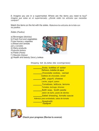 6. Imagine you are in a supermarket. Where are the items you need to buy?
Imagina que estas en el supermercado. ¿Donde están los artículos que necesitas
comprar?

Match the items on the list with the aisles. Relaciona los artículos de la lista con
los pasillos.

Aisles (Pasillos)
a) Beverages (Bebidas)
b) Fresh fruit and vegetables
Frutas frescas y vegetales

c) Bread and cereals
pan y cereales

d) Dairy products
Productos lácteos
e) Pasta (Pasta)
f ) Sauces (Salsas)

g) Health and beauty Salud y belleza
Shopping list (Lista de compras)

Soda, bottles of water
Refresco, botellas de agua

Chocolate cookies, cereal
Galletas de chocolate, cereal

Milk, yogurt, cheese
Leche, yogurt, queso

Tomatoes, lettuce, lemons
Tomates, lechuga, limones

Bath soap, tooth paste
Jabón de baño, pasta de dientes

Salad dressing, tomato sauce
Aderezo para endsalada, salsa de tomate

Spaghetti
Espagueti

Check your progress (Revisa tu avance)

 