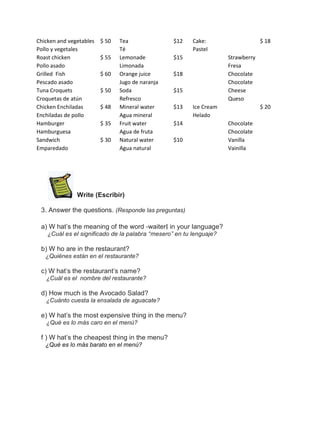 Chicken and vegetables
Pollo y vegetales
Roast chicken
Pollo asado
Grilled Fish
Pescado asado
Tuna Croquets
Croquetas de atún
Chicken Enchiladas
Enchiladas de pollo
Hamburger
Hamburguesa
Sandwich
Emparedado

$ 50
$ 55
$ 60
$ 50
$ 48
$ 35
$ 30

Tea
Té
Lemonade
Limonada
Orange juice
Jugo de naranja
Soda
Refresco
Mineral water
Agua mineral
Fruit water
Agua de fruta
Natural water
Agua natural

$12

Cake:
Pastel

$15

Strawberry
Fresa
Chocolate
Chocolate
Cheese
Queso

$18
$15
$13

Ice Cream
Helado

$14
$10

Write (Escribir)
3. Answer the questions. (Responde las preguntas)
a) W hat’s the meaning of the word ―waiter‖ in your language?
¿Cuál es el significado de la palabra “mesero” en tu lenguaje?

b) W ho are in the restaurant?
¿Quiénes están en el restaurante?

c) W hat’s the restaurant’s name?
¿Cuál es el nombre del restaurante?

d) How much is the Avocado Salad?
¿Cuánto cuesta la ensalada de aguacate?

e) W hat’s the most expensive thing in the menu?
¿Qué es lo más caro en el menú?

f ) W hat’s the cheapest thing in the menu?
¿Qué es lo más barato en el menú?

$ 18

$ 20
Chocolate
Chocolate
Vanilla
Vainilla

 