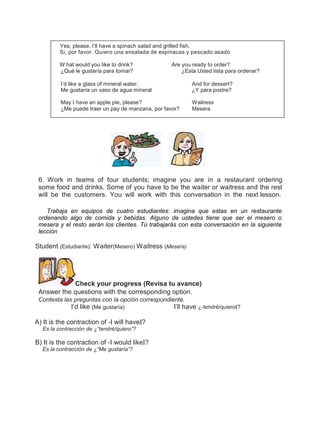 Yes, please. I’ll have a spinach salad and grilled fish.
Si, por favor. Quiero una ensalada de espinacas y pescado asado
W hat would you like to drink?
¿Qué le gustaría para tomar?

Are you ready to order?
¿Esta Usted lista para ordenar?

I’d like a glass of mineral water.
Me gustaría un vaso de agua mineral

And for dessert?
¿Y para postre?

May I have an apple pie, please?
¿Me puede traer un pay de manzana, por favor?

Waitress
Mesera

6. Work in teams of four students; imagine you are in a restaurant ordering
some food and drinks. Some of you have to be the waiter or waitress and the rest
will be the customers. You will work with this conversation in the next lesson.
Trabaja en equipos de cuatro estudiantes: imagina que estas en un restaurante
ordenando algo de comida y bebidas. Alguno de ustedes tiene que ser el mesero o
mesera y el resto serán los clientes. Tú trabajarás con esta conversación en la siguiente
lección

Student (Estudiante): Waiter(Mesero) Waitress (Mesera)

Check your progress (Revisa tu avance)
Answer the questions with the corresponding option.
Contesta las preguntas con la opción correspondiente.

I’d like (Me gustaría)

A) It is the contraction of ―I will have‖?
Es la contracción de ¿“tendré/quiero”?

B) It is the contraction of ―I would like‖?
Es la contracción de ¿“Me gustaría”?

I’ll have ¿―tendré/quiero‖?

 