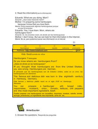 2. Read the information(Lee la información)
Eduardo: What are you doing, Mom?
Eduardo: ¿Qué estas haciendo mami?

Mother: I’m preparing some hamburgers
because I know that you love them.
Mamá: Estoy preparando algunas hamburguesas porque
se que te encantan

Eduardo: Yes, I love them. Mom, where are
hamburgers from?
Eduardo: Si, me encantan mami, de donde son las hamburguesas

Mother: I don’t know. But we can look for that information in the Internet.
Mamá: No se, pero podemos buscar esa información en el internet

⌦
⌫

Back/regresar

⌦

forward/avanzar

⌧

stop/alto

mail/correo

Address: http://www.kidsfood.com

print/imprimir

go/ir

Kids food/comida de niños
Hamburgers !!! Hamburguesas
Do you know where are hamburgers from?
¿Sabes de dónde son las hamburguesas?

If you thought that hamburgers are from the United States,
you are wrong. Hamburgers are German.
Si pensaste que las hamburguesas son de Estados Unidos, estas en un error, las
hamburguesas son alemanas

This famous and delicious dish was born in the eightieth century
in Hamburg, Germany.
Este famoso y delicioso platillo nació en el siglo XVIII en Hamburgo,
Alemania

You
can
prepare
a hamburger
with
bread
rolls,
mayonnaise, mustard, onion, tomato, lettuce, chili peppers
and the most important ingredient, beef.
Puedes preparar una hamburguesa con bocadillos, mayonesa, mostaza, cebolla, tomate,
lechuga, pimentones y el ingrediente mas importante, carne de res,

Write/Escribir
3. Answer the questions. Responde las preguntas

 