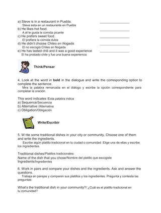 a) Steve is in a restaurant in Puebla.
Steve esta en un restaurante en Puebla

b) He likes hot food.
A él le gusta la comida picante

c) He prefers sweet food.
El prefiere la comida dulce

d) He didn’t choose Chiles en Nogada.
El no escogió Chiles en Nogada

e) He has tasted chili and it was a good experience
El ha probado chile y fue una buena experiencia

Think/Pensar

4. Look at the word in bold in the dialogue and write the corresponding option to
complete the sentence.
Mira la palabra remarcada en el diálogo y escribe la opción correspondiente para
completar la oración.

This word indicates /Esta palabra indica
a) Sequence/Secuencia
b) Alternative /Alternativa
c) Obligation/Obligación

Write/Escribir

5. W rite some traditional dishes in your city or community. Choose one of them
and write the ingredients.
Escribe algún platillo tradicional en tu ciudad o comunidad. Elige una de ellas y escribe
los ingredientes.

Traditional dishes/Platillos tradicionales:
Name of the dish that you chose/Nombre del platillo que escogiste
Ingredients/Ingredientes
6. Work in pairs and compare your dishes and the ingredients. Ask and answer the
questions.
Trabaja en parejas y comparen sus platillos y los ingredientes. Pregunta y contesta las
preguntas:

What’s the traditional dish in your community?/ ¿Cuál es el platillo tradicional en
tu comunidad?

 