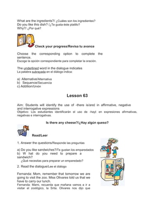 What are the ingredients?/ ¿Cuáles son los ingredientes?
Do you like this dish? /¿Te gusta éste platillo?
Why?/ ¿Por qué?

Check your progress/Revisa tu avance
Choose the
sentence.

corresponding

option

to

complete

the

Escoge la opción correspondiente para completar la oración.

The underlined word in the dialogue indicates
La palabra subrayada en el diálogo indica:

a) Alternative/Alternativa
b) Sequence/Secuencia
c) Addition/Unión

Lesson 63
Aim: Students will identify the use of ―there is/are‖ in affirmative, negative
and interrogative expressions

Objetivo: Los estudiantes identificarán el uso de ―hay‖ en expresiones afirmativas,
negativas e interrogativas.

Is there any cheese?/¿Hay algún queso?

Read/Leer
1. Answer the questions/Responde las preguntas
a) Do you like sandwiches?/Te gustan los emparedados
b) W hat do you need to prepare a
sandwich?
¿Qué necesitas para preparar un emparedado?

2. Read the dialogue/Lee el diálogo
Fernanda: Mom, remember that tomorrow we are
going to visit the zoo. Miss Olivares told us that we
have to carry our lunch.
Fernanda: Mami, recuerda que mañana vamos a ir a
visitar el zoológico, la Srita. Olivares nos dijo que

 