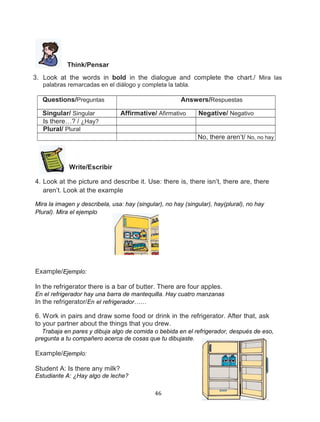 Think/Pensar
3. Look at the words in bold in the dialogue and complete the chart./ Mira las
palabras remarcadas en el diálogo y completa la tabla.

Questions/Preguntas
Singular/ Singular
Is there…? / ¿Hay?
Plural/ Plural

Answers/Respuestas
Affirmative/ Afirmativo

Negative/ Negativo
No, there aren’t/ No, no hay

Write/Escribir
4. Look at the picture and describe it. Use: there is, there isn’t, there are, there
aren’t. Look at the example
Mira la imagen y describela, usa: hay (singular), no hay (singular), hay(plural), no hay
Plural). Mira el ejemplo

Example/Ejemplo:
In the refrigerator there is a bar of butter. There are four apples.
En el refrigerador hay una barra de mantequilla. Hay cuatro manzanas
In the refrigerator/En el refrigerador……

6. Work in pairs and draw some food or drink in the refrigerator. After that, ask
to your partner about the things that you drew.
Trabaja en pares y dibuja algo de comida o bebida en el refrigerador, después de eso,
pregunta a tu compañero acerca de cosas que tu dibujaste.

Example/Ejemplo:
Student A: Is there any milk?
Estudiante A: ¿Hay algo de leche?
46

 