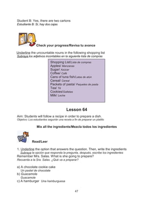 Student B: Yes, there are two cartons
Estudiante B: Si, hay dos cajas

Check your progress/Revisa tu avance
Underline the uncountable nouns in the following shopping list
Subraya los adjetivos incontables en la siguiente lista de compras

Shopping List/Lista de compras
Apples/ Manzanas
Sugar/ Azúcar
Coffee/ Café
Cans of tuna fish/Latas de atún
Cereal/ Cereal
Packets of pasta/ Paquetes de pasta
Tea/ Té
Cookies/Galletas
Milk/ Leche

Lesson 64
Aim: Students will follow a recipe in order to prepare a dish.
Objetivo: Los estudiantes seguirán una receta a fin de preparar un platillo

Mix all the ingredients/Mezcla todos los ingredientes

Read/Leer
1. Underline the option that answers the question. Then, write the ingredients
Subraya la opción que responda la pregunta, después, escribe los ingredientes

Remember Mrs. Salas. What is she going to prepare?
Recuerda a la Sra. Salas. ¿Qué va a preparar?

a) A chocolate cookie cake
Un pastel de chocolate

b) Guacamole
Guacamole

c) A hamburger Una hamburguesa
47

 