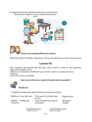 6. Match the pictures with the sentences in exercise five.
Relaciona las imágenes con las oraciones del ejercicio
cinco

Check your progress/Revisa tu avance
Write the words to indicate a sequence / Escribe las palabras que indican una secuencia

Lesson 65
Aim: Students will identify that the form ―how much‖ is used to ask questions
about uncountable nouns.
Objetivo: Los estudiantes identificarán que la forma ”cuanto” es usada para hacer
preguntas
acerca de nombres incontables.

How much milk do we need?/¿Cuanta leche necesitas?

Read/Leer
1. Classify the following words./Clasifica las siguientes palabras
Milk/leche Tuna fish/ atún

Two cans of tuna fish/ latas
de atún

Apples/
manzanas

Coffee/café

Sugar/azúcar

A bar of butter/Una barra de

Mangoes/

mantequilla

mangos

Countable nouns

Uncountable nouns

Nombres contables

Nombres incontables

50

 