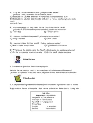 A) W hy are Laura and her mother going to make a cake?
¿Por qué Laura y su mamá van a hacer un pastel?
a) Because it is Laura’s birthday. A) Porque es el cumpleaños de laura
b) Because it is Laura’s best friend’s birthday. b) Porque es el cumpleaños de la
mejor
amiga de Laura

B) How many eggs do they need for the chocolate cookie cake?
¿Cuántos huevos necesitan para el pastel de galletas de chocolate?
b) Thirteen Trece

a) Three tres

C) How much milk do they need? ¿Cuánta leche necesitan?
a) A cup una taza
b) A liter un litro
D) How much flour do they need? ¿Cuánta harina necesitan?
a) Nine ounces nueve onzas
b) Eight ounces ocho onzas
E) W here are the cookies and the flour? ¿Dónde están las galletas y la harina?
a) On the refrigerator en el refrigerador b) On the shelf Sobre el estante

Think/Pensar

4. Answer the question. Responde la pregunta
What’s the expression used to ask questions about uncountable nouns?
¿Cuál es la expresión usada para hacer preguntas acerca de sustantivos incontables:

Write/Escribir
5. Complete the ingredients for the recipe Completa los ingredientes para la receta
Eggs huevos butter mantequilla flour harina milk leche ham jamón honey miel
Hot Cakes
Ingredients/ingredientes:
100 grams of/100 gramos de
Two cups of / dos tazas de
A packet of / un paquete de
Three/ tres
ham or
_as you wish.
Jamón o

como desees

 