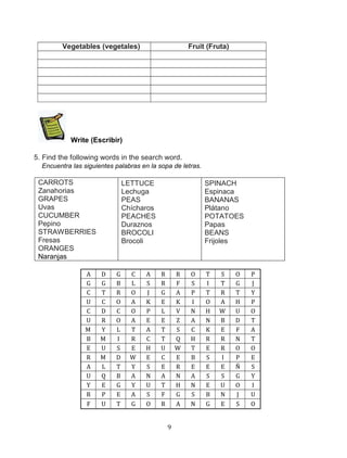 Vegetables (vegetales)

Fruit (Fruta)

Write (Escribir)
5. Find the following words in the search word.
Encuentra las siguientes palabras en la sopa de letras.

CARROTS
Zanahorias
GRAPES
Uvas
CUCUMBER
Pepino
STRAWBERRIES
Fresas
ORANGES
Naranjas
A
G
C
U
C
U
M
B
E
R
A
U
Y
R
F

LETTUCE
Lechuga
PEAS
Chícharos
PEACHES
Duraznos
BROCOLI
Brocoli

D
G
T
C
D
R
Y
M
U
M
L
Q
E
P
U

G
B
R
O
C
O
L
I
S
D
T
B
G
E
T

C
L
O
A
O
A
T
R
E
W
Y
A
Y
A
G

A
S
J
K
P
E
A
C
H
E
S
N
U
S
O

SPINACH
Espinaca
BANANAS
Plátano
POTATOES
Papas
BEANS
Frijoles

R
R
G
E
L
E
T
T
U
C
E
A
T
F
R

R
F
A
K
V
Z
S
Q
W
E
R
N
H
G
A
9

O
S
P
I
N
A
C
H
T
B
E
A
N
S
N

T
I
T
O
H
N
K
R
E
S
E
S
E
B
G

S
T
R
A
W
B
E
R
R
I
E
S
U
N
E

O
G
T
H
U
D
F
N
O
P
Ñ
G
O
J
S

P
J
Y
P
O
T
A
T
O
E
S
Y
I
U
O

 