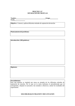 PRÁCTICA Nº
                           SEPARACION DE MEZCLAS


Nombre________________________________________Grupo___________
Fecha______________

Objetivo: Conocer y aplicar diferentes métodos de separación de mezclas




Planteamiento del problema:




Introducción: (100 palabras)




Hipótesis:




Procedimiento:
Para esta práctica se instalará por mesa un ejemplo de los diferentes métodos de
separación de mezclas. Por lo que en tu mesa realizaras el procedimiento que te
corresponde y después te acercarás a las restantes a observar y anotar los resultados del
experimento.



                 SOLUBILIDAD, FLTRACION Y DECANTACION
 