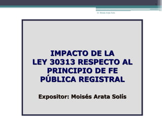 Dr. Moisés Arata Solís
1
IMPACTO DE LA
LEY 30313 RESPECTO AL
PRINCIPIO DE FE
PÚBLICA REGISTRAL
Expositor: Moisés Arata Solís
 