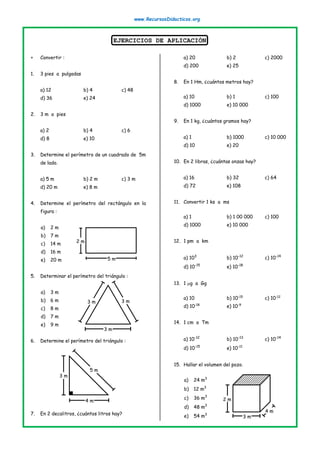 www.RecursosDidacticos.org
EJERCICIOS DE APLICACIÓN
 Convertir :
1. 3 pies a pulgadas
a) 12 b) 4 c) 48
d) 36 e) 24
2. 3 m a pies
a) 2 b) 4 c) 6
d) 8 e) 10
3. Determine el perímetro de un cuadrado de 5m
de lado.
a) 5 m b) 2 m c) 3 m
d) 20 m e) 8 m
4. Determine el perímetro del rectángulo en la
figura :
a) 2 m
b) 7 m
c) 14 m
d) 16 m
e) 20 m
5. Determinar el perímetro del triángulo :
a) 3 m
b) 6 m
c) 8 m
d) 7 m
e) 9 m
6. Determine el perímetro del triángulo :
7. En 2 decalitros, ¿cuántos litros hay?
a) 20 b) 2 c) 2000
d) 200 e) 25
8. En 1 Hm, ¿cuántos metros hay?
a) 10 b) 1 c) 100
d) 1000 e) 10 000
9. En 1 kg, ¿cuántos gramos hay?
a) 1 b) 1000 c) 10 000
d) 10 e) 20
10. En 2 libras, ¿cuántas onzas hay?
a) 16 b) 32 c) 64
d) 72 e) 108
11. Convertir 1 ks a ms
a) 1 b) 1 00 000 c) 100
d) 1000 e) 10 000
12. 1 pm a km
a) 103
b) 10-12
c) 10-14
d) 10-15
e) 10-18
13. 1 g a Gg
a) 10 b) 10-15
c) 10-12
d) 10-18
e) 10-9
14. 1 cm a Tm
a) 10-12
b) 10-13
c) 10-14
d) 10-15
e) 10-11
15. Hallar el volumen del pozo.
a) 24 m3
b) 12 m3
c) 36 m3
d) 48 m3
e) 54 m3
2 m
5 m
3 m
3 m 3 m
3 m
5 m
4 m
4 m
3 m
2 m
 