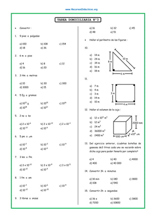 www.RecursosDidacticos.org
TAREA DOMICILIARIA Nº3
• Convertir :
1. 9 pies a pulgadas
a) 100 b) 108 c) 154
d) 18 e) 36
2. 6 m a pies
a) 4 b) 8 c) 12
d) 16 e) 20
3. 3 Hm a metros
a) 10 b) 30 c) 300
d) 3000 e) 15
4. 5 Eg a gramos
a) 1012
g b) 1015
c) 1016
d) 1018
e) 1021
5. 2 ns a ks
a) 2 x 10-6
b) 2 x 10-12
c) 2 x 10-3
d) 10-12
e) 10-6
6. 5 pm a m
a) 10-2
b) 10-3
c) 10-4
d) 10-5
e) 10-6
7. 3 km a Pm
a) 3 x 10-12
b) 3 x 10-9
c) 3 x 10-5
d) 10-12
e) 10-9
8. 1 fm a am
a) 10-3
b) 10-6
c) 10-9
d) 10-12
e) 10-15
9. 3 libras a onzas
a) 16 b) 32 c) 45
d) 48 e) 51
• Hallar el perímetro de las figuras :
10.
a) 14 m
b) 24 m
c) 34 m
d) 16 m
e) 18 m
11.
a) 7 m
b) 4 m
c) 3 m
d) 14 m
e) 10 m
12. Hallar el volumen de la caja :
a) 12 x 1011
m3
b) 12 m3
c) 24 m3
d) 36000 m3
e) 2400 m3
13. Del ejercicio anterior, ¿cuántas botellas de
gaseosa de3 litros cada uno se vaciarán sobre
dicha caja para poder llenarlo por completo?
a) 4 b) 40 c) 4000
d) 400 e) 40 000
14. Convertir 3h a minutos
a) 18 min b) 180 c) 1800
d) 108 e) 540
15. Convertir 2h a segundos
a) 36 s b) 3600 c) 3800
d) 7200 e) 10800
8 m
10 m
6 m
4 m
3 m
2 x106
m
300 cm
2000 mm
 