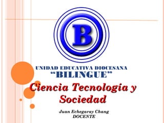 UNIDAD EDUCATIVA DIOCESANA

“BILINGUE”

Ciencia Tecnología y
Sociedad
Juan Echegaray Chang
DOCENTE

 