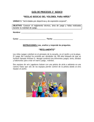 GUÍA DE PROCESOS 3° BÁSICO
“REGLAS BÁSICAS DEL VOLEIBOL PARA NIÑOS”
UNIDAD 3: “Actividades pre deportivas y de expresión corporal”.
OBJETIVO: Conocer el reglamento técnico, área de juego y faltas realizadas
durante la realidad de juego.
Nombre: ______________________________________________________
Curso: ____________________________ Fecha: _____________________
INSTRUCCIONES: Lea, analice y responda las preguntas.
“REGLAMENTO”
Los niños juegan voleibol en el gimnasio de la escuela, en el jardín y en la playa.
El juego del voleibol ha existido por alrededor de 100 años después de que un
hombre llamado William G. Morgan combinó tres diferentes juegos; tenis, béisbol
y baloncesto para crear en nuevo juego, voleibol.
Dos equipos de seis jugadores bolean con una pelota de atrás a adelante en una
cancha hasta que uno de los equipos pierde control de la pelota dando al otro
equipo un punto.
 