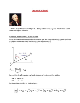 Ley de Coulomb
Charles Augustin de Coulomb (1736 – 1806) estableció la Ley que determina la fuerza
entre dos cargas eléctricas.
Expresión vectorial de la Ley de Coulomb
La ley de coulomb establece como es la fuerza que una carga eléctrica (q1) en la posición
(r1) ejerce sobre otra carga eléctrica (q2) en la posición (r2).
𝐹12 ₌
𝐾.𝑞1.𝑞2
│
𝑟12
→ │2
. 𝑢12
La posición de q2 respecto a q1 está dada por el vector posición relativa:
𝑟12
→ =
𝑟2
→ −
𝑟1
→
La distancia entre q2 y q1 está dada por:
|
𝑟12
→ | = 𝑟12 = √( 𝑥2 − 𝑥1)2 + ( 𝑦2 − 𝑦1)2 + ( 𝑧2 − 𝑧1)2
 
