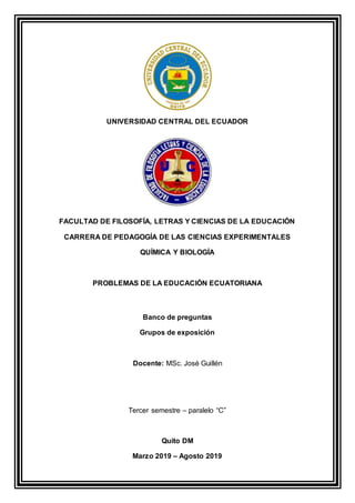 UNIVERSIDAD CENTRAL DEL ECUADOR
FACULTAD DE FILOSOFÍA, LETRAS Y CIENCIAS DE LA EDUCACIÓN
CARRERA DE PEDAGOGÍA DE LAS CIENCIAS EXPERIMENTALES
QUÍMICA Y BIOLOGÍA
PROBLEMAS DE LA EDUCACIÓN ECUATORIANA
Banco de preguntas
Grupos de exposición
Docente: MSc. José Guillén
Tercer semestre – paralelo “C”
Quito DM
Marzo 2019 – Agosto 2019
 