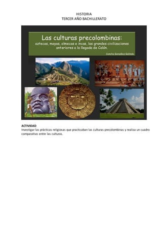 HISTORIA
TERCER AÑO BACHILLERATO
ACTIVIDAD
Investigar las prácticas religiosas que practicaban las culturas precolombinas y realiza un cuadro
comparativo entre las culturas.
 