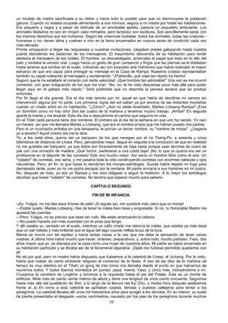 un modelo de madre sacrificada a su deber y hacía todo lo posible para que no disminuyese la población
gatuna. Cuando no estaba ocupada alimentando a sus mininos, seguía a mi madre por todas las habitaciones.
Era pequeña y negra y a pesar de disfrutar de un envidiable apetito, parecía un esqueleto ambulante. Los
animales tibetanos no son en ningún caso mimados, pero tampoco son esclavos. Son sencillamente seres con
los mismos derechos que los humanos. Según las creencias budistas, todos los animales, todas las criaturas humanas o no- tienen alma y vuelven a vivir en la tierra encarnados en nuevos seres de condición cada vez
más elevada.
Pronto empezaron a llegar las respuestas a nuestras invitaciones. Llegaban jinetes galopando hasta nuestra
puerta blandiendo los bastones de los mensajeros. El mayordomo descendía de su habitación para rendir
pleitesía al mensajero de los nobles. El hombre, ya descabalgado, arrancaba el papel que traía en lo alto del
palo y recitaba la versión oral. Luego hacía un gesto de gran cansancio y fingía que las piernas se le doblaban
hasta tenerse que tumbar en el suelo, indicando así con exquisito arte histriónico que había realizado el mayor
esfuerzo de que era capaz para entregar su mensaje en la Casa de Rampa. Nuestros criados representaban
también su papel rodeando al mensajero y exclamando: "¡Pobrecillo, qué viaje tan rápido ha hecho!
Seguro que le ha estallado el corazón con tanta velocidad. ¡Qué hombre tan admirable!” Una vez se me ocurrió
comentar, con gran indignación de los que me oían: “No, no; le he visto descansar poco más allá para poder
llegar aquí en el galope más rápido." Será preferible que no describa la penosa escena que se produjo
entonces.
Por fin llegó el día grande. Era el día más temido por mí, aquel en que había de decidirse mi carrera sin
intervención alguna por mi parte. Los primeros rayos del sol salían ya por encima de las distantes montañas
cuando un criado entró en mi habitación. "¿Cómo? ¿Aún no estás levantado, Martes Lobsang Rampa? ¡Eres
un dormilón como no hay otro! Son las cuatro de la mañana y tenemos mucho trabajo. ¡Arriba!" En seguida
aparté la manta y me levanté. Este día iba a descubrirme el camino que seguiría mi vida.
En el Tíbet cada persona tiene dos nombres. El primero es el día de la semana en que uno ha nacido. Yo nací
un martes; así que me llamaba Martes y Lobsang, que era el nombre propio que me habían puesto mis padres.
Pero si un muchacho entraba en una lamasería, le ponían un tercer nombre, su "nombre de monje". ¿Llegaría
yo a tenerlo? Aquel mismo día me lo diría.
Yo, a los siete años, quería ser un barquero de los que navegan por el río Tsang-Po, a sesenta y cinco
kilómetros de distancia de Lhasa. Pero, pensándolo mejor, llegué en seguida a la conclusión de que en realidad
no me gustaba ser barquero, ya que éstos son forzosamente de baja casta porque usan lanchas de cuero de
yak con una armazón de madera. ¡Qué horror, pertenecer a una casta baja! ¡No, lo que yo quería era ser un
profesional en el deporte de las cometas! Esto era mucho mejor. Así sería un hombre libre como el aire. Un
"volador" de cometas, eso sería, y me pasaría toda la vida construyendo cometas con enormes cabezas y ojos
relucientes. Pero, en fin, lo que fuese lo decidirían los monjes-astrólogos. Quizás había dejado mi fuga para
demasiado tarde, pues ya no me podía escapar por la ventana. Mi padre enviaría a sus hombres en mi busca.
No; después de todo, yo era un Rampa y me veía obligado a seguir la tradición. A lo mejor los astrólogos
decidían que fuese "volador" de cometas. No tendría que esperar mucho para saberlo.
CAPÍTULO SEGUNDO.
FIN DE MI INFANCIA.
-¡Ay, Yulgye, no me des esos tirones de pelo! ¡Si sigues así, me quedaré más calvo que un monje!
—Estáte quieto, Martes Lobsang. Has de tener la coleta bien tiesa y engrasada. Si no, tu Honorable Madre me
ajustará las cuentas.
—Pero, Yulgye, no es preciso que seas tan rudo. Me estás arrancando la cabeza.
—No puedo hacerlo con más suavidad con la prisa que tengo.
Y allí estaba yo, sentado en el suelo, mientras un zafio criado me retorcía la coleta, que estaba ya más tiesa
que un yak helado y más brillante que el agua del lago cuando refleja la luz de la luna.
Mamá se movía con tal rapidez y hacía tantas cosas a la vez que me daba la sensación de tener varias
madres. A última hora había mucho que hacer; órdenes, preparativos, y, sobre todo, mucho parloteo. Yaso, dos
años mayor que yo, se afanaba por la casa como una mujer de cuarenta años. Mi padre se había encerrado en
su habitación particular y se libraba así de la fenomenal algarabía. ¡Ojalá me hubiese permitido quedarme con
él!
No sé por qué, pero mi madre había dispuesto que fuésemos a la catedral de Lhasa, el Jo-kang. Por lo visto,
había que rodear de cierto ambiente religioso el comienzo de la fiesta. A eso de las diez de la mañana (el
tiempo es muy elástico en el Tíbet) un gong de tres tonos nos llamaba desde el punto en que habíamos de
reunirnos todos. Y todos íbamos montados en ponies: papá, mamá, Yaso, y cinco más, incluyéndome a mí.
Cruzamos la carretera de Lingkhor y torcimos a la izquierda hasta el pie del Potala. Éste es un monte de
edificios. Mide más de ciento veinte metros de altura y tiene una longitud de unos ciento cincuenta. Seguimos
hasta más allá del pueblecito de Shó, a lo largo de la llanura del Kyi Chu, y media hora después estábamos
frente al Jo En torno a esta catedral se apiñaban casitas, tiendas y puestos callejeros para tentar a los
peregrinos. La catedral llevaba allí unos mil trescientos años para acoger a los devotos. En su interior, su suelo
de piedra presentaba el desgaste -varios centímetros- causado por los pies de los peregrinos durante muchos

10

 