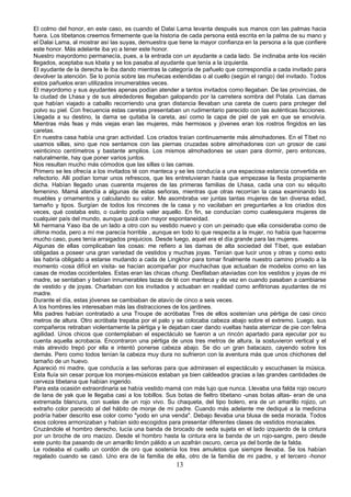 El colmo del honor, en este caso, es cuando el Dalai Lama levanta después sus manos con las palmas hacia
fuera. Los tibetanos creemos firmemente que la historia de cada persona está escrita en la palma de su mano y
el Dalai Lama, al mostrar así las suyas, demuestra que tiene la mayor confianza en la persona a la que confiere
este honor. Más adelante iba yo a tener este honor.
Nuestro mayordomo permanecía, pues, a la entrada con un ayudante a cada lado. Se inclinaba ante los recién
llegados, aceptaba sus kbata y se los pasaba al ayudante que tenía a la izquierda.
El ayudante de la derecha le iba dando mientras la categoría de pañuelo que correspondía a cada invitado para
devolver la atención. Se lo ponía sobre las muñecas extendidas o al cuello (según el rango) del invitado. Todos
estos pañuelos eran utilizados innumerables veces.
El mayordomo y sus ayudantes apenas podían atender a tantos invitados como llegaban. De las provincias, de
la ciudad de Lhasa y de sus alrededores llegaban galopando por la carretera sombra del Potala. Las damas
que habían viajado a caballo recorriendo una gran distancia llevaban una careta de cuero para proteger del
polvo su piel. Con frecuencia estas caretas presentaban un rudimentario parecido con las auténticas facciones.
Llegada a su destino, la dama se quitaba la careta, así como la capa de piel de yak en que se envolvía.
Mientras más feas y más viejas eran las mujeres, más hermosos y jóvenes eran los rostros fingidos en las
caretas.
En nuestra casa había una gran actividad. Los criados traían continuamente más almohadones. En el Tíbet no
usamos sillas, sino que nos sentamos con las piernas cruzadas sobre almohadones con un grosor de casi
veinticinco centímetros y bastante amplios. Los mismos almohadones se usan para dormir, pero entonces,
naturalmente, hay que poner varios juntos.
Nos resultan mucho más cómodos que las sillas o las camas.
Primero se les ofrecía a los invitados té con manteca y se les conducía a una espaciosa estancia convertida en
refectorio. Allí podían tomar unos refrescos, que les entretuvieran hasta que empezase la fiesta propiamente
dicha. Habían llegado unas cuarenta mujeres de las primeras familias de Lhasa, cada una con su séquito
femenino. Mamá atendía a algunas de estas señoras, mientras que otras recorrían la casa examinando los
muebles y ornamentos y calculando su valor. Me asombraba ver juntas tantas mujeres de tan diversa edad,
tamaño y tipos. Surgían de todos los rincones de la casa y no vacilaban en preguntarles a los criados dos
veces, qué costaba esto, o cuánto podía valer aquello. En fin, se conducían como cualesquiera mujeres de
cualquier país del mundo, aunque quizá con mayor espontaneidad.
Mi hermana Yaso iba de un lado a otro con su vestido nuevo y con un peinado que ella consideraba como de
última moda, pero a mí me parecía horrible , aunque en todo lo que respecta a la mujer, no había que hacerme
mucho caso, pues tenía arraigados prejuicios. Desde luego, aquel era el día grande para las mujeres.
Algunas de ellas complicaban las cosas: me refiero a las damas de alta sociedad del Tíbet, que estaban
obligadas a poseer una gran variedad de vestidos y muchas joyas. Tenían que lucir unos y otras y como esto
las habría obligado a estarse mudando a cada de Lingkhor para tomar finalmente nuestro camino privado a la
momento -cosa difícil en visita- se hacían acompañar por muchachas que actuaban de modelos como en las
casas de modas occidentales. Estas eran las chicas chung. Desfilaban ataviadas con los vestidos y joyas de mi
madre, se sentaban y bebían innumerables tazas de té con manteca y de vez en cuando pasaban a cambiarse
de vestido y de joyas. Charlaban con los invitados y actuaban en realidad como anfitrionas ayudantes de mi
madre.
Durante el día, estas jóvenes se cambiaban de atavío de cinco a seis veces.
A los hombres les interesaban más las distracciones de los jardines.
Mis padres habían contratado a una Troupe de acróbatas Tres de ellos sostenían una pértiga de casi cinco
metros de altura. Otro acróbata trepaba por el palo y se colocaba cabeza abajo sobre el extremo. Luego, sus
compañeros retiraban violentamente la pértiga y le dejaban caer dando vueltas hasta aterrizar de pie con felina
agilidad. Unos chicos que contemplaban el espectáculo se fueron a un rincón apartado para ejecutar por su
cuenta aquella acrobacia. Encontraron una pértiga de unos tres metros de altura, la sostuvieron vertical y el
más atrevido trepó por ella e intentó ponerse cabeza abajo. Se dio un gran batacazo, cayendo sobre los
demás. Pero como todos tenían la cabeza muy dura no sufrieron con la aventura más que unos chichones del
tamaño de un huevo.
Apareció mi madre, que conducía a las señoras para que admirasen el espectáculo y escuchasen la música.
Esta fluía sin cesar porque los monjes-músicos estaban ya bien caldeados gracias a las grandes cantidades de
cerveza tibetana que habían ingerido.
Para esta ocasión extraordinaria se había vestido mamá con más lujo que nunca. Llevaba una falda rojo oscuro
de lana de yak que le llegaba casi a los tobillos. Sus botas de fieltro tibetano -unas botas altas- eran de una
extremada blancura, con suelas de un rojo vivo. Su chaqueta, del tipo bolero, era de un amarillo rojizo, un
extraño color parecido al del hábito de monje de mi padre. Cuando más adelante me dediqué a la medicina
podría haber descrito ese color como "yodo en una venda". Debajo llevaba una blusa de seda morada. Todos
esos colores armonizaban y habían sido escogidos para presentar diferentes clases de vestidos monacales.
Cruzándole el hombro derecho, lucía una banda de brocado de seda sujeta en el lado izquierdo de la cintura
por un broche de oro macizo. Desde el hombro hasta la cintura era la banda de un rojo-sangre, pero desde
este punto iba pasando de un amarillo limón pálido a un azafrán oscuro, cerca ya del borde de la falda.
Le rodeaba el cuello un cordón de oro que sostenía los tres amuletos que siempre llevaba. Se los habían
regalado cuando se casó. Uno era de la familia de ella, otro de la familia de mi padre, y el tercero -honor

13

 