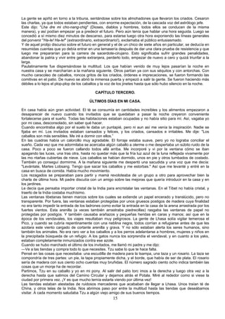 La gente se apiñó en torno a la tribuna, sentándose sobre los almohadones que llevaron los criados. Cesaron
las charlas, ya que todos estaban pendientes, con enorme expectación, de la cascada voz del astrólogo jefe.
Este dijo: "Lha dre mi cho-nang-chig" (Dioses, diablos y hombres, todos ellos se conducen de la misma
manera), y así podían empezar ya a predecir el futuro. Pero aún tenía que hablar una hora seguida. Luego se
concedió a sí mismo diez minutos de descanso, para estarse luego otra hora exponiendo las líneas generales
del porvenir "Ha-le! Ha-le!" (extraordinario, extraordinario!), exclamaba el público entusiasmado.
Y de aquel prolijo discurso sobre el futuro en general y el de un chico de siete años en particular, se deducía en
resumidas cuentas que yo debía entrar en una lamasería después de dar una clara prueba de resistencia y que
luego me prepararían para la carrera de sacerdote-cirujano. Esto significaba sufrir grandes penalidades,
abandonar la patria y vivir entre gente extranjera, perderlo todo, empezar de nuevo a cero y quizá triunfar a la
larga.
Paulatinamente fue dispersándose la multitud. Los que habían venido de muy lejos pasarían la noche en
nuestra casa y se marcharían a la mañana siguiente. Otros partían ya con sus séquitos y con antorchas. Con
mucho caracoleo de caballos, roncos gritos de los criados, órdenes e imprecaciones, se fueron formando las
comitivas en el patio. De nuevo se abrió la inmensa puerta y empezó a salir la gente. Se fueron haciendo más
débiles a lo lejos el plop-plop de los caballos y la voz de los jinetes hasta que sólo hubo silencio en la noche.
CAPÍTULO TERCERO.
ÚLTIMOS DÍAS EN MI CASA.
En casa había aún gran actividad. El té se consumía en cantidades increíbles y los alimentos empezaron a
desaparecer de nuevo cuando los invitados que se quedaban a pasar la noche creyeron conveniente
fortalecerse para el sueño. Todas las habitaciones estaban ocupadas y no había sitio para mí. Así, vagaba yo
por mi casa, desconsolado, sin saber qué hacer.
Cuando encontraba algo por el suelo le daba un puntapié, pero ni aun así me venía la inspiración. Nadie se
fijaba en mí. Los invitados estaban cansados y felices, y los criados, cansados e irritables. Me dije: "Los
caballos son más sensibles. Me iré a dormir con ellos.”
En las cuadras había un calorcillo muy agradable. El forraje estaba suave, pero yo no lograba conciliar el
sueño. Cada vez que me adormilaba se acercaba algún caballo a olerme o me despertaba un súbito ruido de la
casa. Poco a poco se fueron callando todos allá arriba. Me incorporé y vi por la ventana cómo se iban
apagando las luces, una tras otra, hasta no quedar más que la fría luz azul de la luna reflejada vivamente por
las mo ntañas cubiertas de nieve. Los caballos se habían dormido, unos en pie y otros tumbados de costado.
También yo conseguí dormirme. A la mañana siguiente me despertó una sacudida y una voz que me decía:
"Levántate, Martes Lobsang. Tengo que sacar los caballos y me estorbas." Así que me levanté y entré en la
casa en busca de comida. Había mucho movimiento.
Los rezagados se preparaban para partir y mamá revoloteaba de un grupo a otro para aprovechar bien la
charla de última hora. Mi padre discutía con un amigo sobre las mejoras que quería introducir en la casa y en
los jardines.
Le decía que pensaba importar cristal de la India para encristalar las ventanas. En el Tíbet no había cristal, y
traerlo de la India costaba muchísimo.
Las ventanas tibetanas tienen marcos sobre los cuales se extiende un papel encerado y translúcido, pero no
transparente. Por fuera, las ventanas estaban protegidas por unos gruesos postigos de madera cuya finalidad
no era tanto impedir la entrada de los ladrones como evitar la entrada en la casa de la arena arrastrada por los
fuertes vientos. Esta arenilla (a veces también arrastraba piedrecillas) rasgaba las ventanas de papel no
protegidas por postigos. Y también causaba arañazos y pequeñas heridas en caras y manos; así que en la
época de los vendavales, los viajes resultaban muy peligrosos. La gente de Lhasa solía vigilar temerosa el
Pico, y cuando se cubría repentinamente con una neblina negra, todos corrían a refugiarse antes de que les
azotara este viento cargado de cortante arenilla y grava. Y no sólo estaban alerta los seres humanos, sino
también los animales. No era raro ver a los caballos y a los perros adelantarse a hombres, mujeres y niños en
la precipitada búsqueda de un refugio. A los gatos nunca los sorprendía el vendaval, y en cuanto a los yaks,
estaban completamente inmunizados contra ese azote.
Cuando se hubo marchado el último de los invitados, me llamó mi padre y me dijo:
—Ve a las tiendas y compra todo lo que necesites. Tzu sabe lo que te hace falta.
Pensé en las cosas que necesitaba: una escudilla de madera para la tsampa, una taza y un rosario. La taza se
compondría de tres partes: un pie, la tapa propiamente dicha, y el borde, que había de ser de plata. El rosario
sería de madera con sus ciento ocho cuentas muy bruñidas. El número sagrado ciento ocho indica también las
cosas que un monje ha de recordar.
Partimos, Tzu en su caballo y yo en mi pony. Al salir del patio torc imos a la derecha y luego otra vez a la
derecha hasta que salimos del Camino Circular y dejamos atrás el Potala. Miré al rededor como si viese la
ciudad por primera vez. ¡Y es que mucho temía estarla viendo por última vez!
Las tiendas estaban atestadas de ruidosos mercaderes que acababan de llegar a Lhasa. Unos traían té de
China, y otros telas de la India. Nos abrimos paso por entre la multitud hasta las tiendas que deseábamos
visitar. A cada momento saludaba Tzu a algún viejo amigo de sus buenos tiempos.

15

 