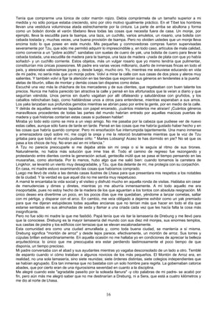 Tenía que comprarme una túnica de color marrón rojizo. Debía comprármela de un tamaño superior a mi
medida y no sólo porque estaba creciendo, sino por otro motivo igualmente práctico. En el Tíbet los hombres
llevan una vestidura voluminosa atada estrechamente por la cintura. La parte de arriba se abullona y forma
como un bolsón donde el varón tibetano lleva todas las cosas que necesita fuera de casa. Un monje, por
ejemplo, lleva la escudilla para la tsampa, una taza, un cuchillo, varios amuletos, un rosario, una bolsita con
cebada tostada y, muchas veces, una buena provisión de tsampa. Pero no olviden ustedes que un monje lleva
encima todo lo que posee en este mundo. Mis pequeñas y conmovedoras compras fueron supervisadas
severamente por Tzu, que sólo me permitió adquirir lo imprescindible y, en todo caso, artículos de mala calidad,
como convenía a un "pobre acólito": sandalias con suelas de cuero de yak, una bolsita de cuero para llevar la
cebada tostada, una escudilla de madera para la tsampa, una taza de madera -¡nada de plata con que yo había
soñado!- y un cuchillo corriente. Estos objetos, más un vulgar rosario que yo mismo tendría que pulimentar,
constituirían mis únicas posesiones. Mi padre era varias veces millonario, dueño de inmensas fincas en todo el
país, y atesoraba valiosísimas joyas y, desde luego, mucho oro. Yo, mientras me estuviese educando en vida
de mi padre, no sería más que un monje pobre. Volví a mirar la calle con sus casas de dos pisos y aleros muy
salientes. Y también volví a fijar la atención en las tiendas que exponían sus géneros en tenderetes a la puerta:
aletas de tiburón, sillas de montar y demás cosas tan dispares como éstas.
Escuché una vez más la cháchara de los mercaderes y de sus clientes, que regateaban con buen talante los
precios. Nunca me había parecido tan atractiva la calle y pensé en los afortunados que la veían a diario y que
seguirían viéndola. Unos perros sin dueño vagaban por allí olfateando y saludándose con gruñidos, y los
caballos relinchaban bajo, como hablándose unos a otros para entenderse, mientras esperaban a sus amos.
Los yaks lanzaban sus profundos gemidos mientras se abrían paso por entre la gente, por en medio de la calle.
Y detrás de aquellas ventanas tapadas con papel encerado, ¡cuántos misterios me atraían! ¡Cuántos géneros
maravillosos procedentes de todas las partes del mundo habrían entrado por aquellas macizas puertas de
madera y qué historias contarían estas casas si pudiesen hablar!
Miraba yo todo esto como se mira a un viejo amigo. No me pasaba por la cabeza que pudiese ver de nuevo
estas calles, aunque sólo fuera de tarde en tarde. Pensé en las cosas que me habría gustado haber hecho y en
las cosas que habría querido comprar. Pero mi ensoñación fue interrumpida tajantemente. Una mano inmensa
y amenazadora cayó sobre mí, me cogió la oreja y me la retorció brutalmente mientras que la voz de Tzu
gritaba para que todo el mundo pudiese oírlo: " Martes Lobsang! Acaso te has dormido en pie? No sé que os
pasa a los chicos de hoy. No eran así en mi infancia.”
A Tzu no parecía preocuparle si me dejaba atrás sin mi oreja o si le seguía al ritmo de sus tirones.
Naturalmente, no había más solución que irme tras él. Todo el camino de regreso fue rezongando y
protestando entre dientes contra la generación actual, gentecilla inútil que se pasa el tiempo pensando en las
musarañas, como atontada. Por lo menos, hubo algo que me salió bien: cuando tomamos la carretera de
Lingkhor, se levantó un viento muy desagradable, y Tzu, que iba delante de mí, me protegía con su corpachón.
En casa, mi madre estuvo examinando las cosas que habíamos comprado.
Luego me llevó de visita a las demás casas ilustres de Lhasa para que presentara mis respetos a los notables
de la ciudad. Y la verdad es que aquel día no me sentía muy respetuoso.
A mamá le encantaba la vida social y el visiteo y disfrutó mucho en aquella ronda de visitas. Hablaba sin cesar
de menudencias y dimes y diretes, mientras yo me aburría inmensamente. A mí todo aquello me era
insoportable, pues no estoy hecho de la madera de los que aguantan a los tontos con absoluta resignación. Mi
único deseo era divertirme un poco, en los pocos días que me quedaban, yéndome a lanzar cometas, saltar
con mi pértiga, y disparar con el arco. En cambio, me veía obligado a dejarme exhibir como un yak premiado
para que me dijeran estupideces todas aquellas ancianas que no tenían más que hacer en todo el día que
estarse sentadas en sus almohadas de seda y llamar a una criada cada vez que les hacía falta la cosa más
insignificante.
Pero no fue sólo mi madre la que me fastidió. Papá tenía que vis itar la lamasería de Drebung y me llevó para
que la conociese. Drebung es la mayor lamasería del mundo con sus diez mil monjes, sus enormes templos,
sus casitas de piedra y los edificios con terrazas que se elevan escalonadamente.
Esta comunidad era como una ciudad amurallada y, como toda buena ciudad, se mantenía a sí misma.
Drebung significa "montón de arroz" y desde lejos parece, efectivamente, un montón de arroz. Sus torres y
cúpulas brillan extraordinariamente. En aquella ocasión no me hallaba yo en condiciones de apreciar la belleza
arquitectónica: lo único que me preocupaba era estar perdiendo lastimosamente el poco tiempo de que
disponía, un tiempo precioso.
Mi padre conversaba con el abad y sus ayudantes mientras yo vagaba desconsolado de un lado a otro. Temblé
de espanto cuando vi cómo trataban a algunos novicios de los más pequeños. El Montón de Arroz era, en
realidad, no una sola lamasería, sino siete reunidas; siete órdenes distintas, siete colegios independientes que
se habían agrupado. Era tan inmensa que no bastaba con un solo hombre para regirla. La gobernaban catorce
abades, que por cierto eran de una rigurosísima severidad en cuanto a la disciplina.
Me alegré cuando este "agradable paseíto por la soleada llanura" -y cito palabras de mi padre- se acabó por
fin, pero aún más me alegró saber que no me destinarían a Drebung, ni a Sera, que está a cuatro kilómetros y
me dio al norte de Lhasa.

16

 