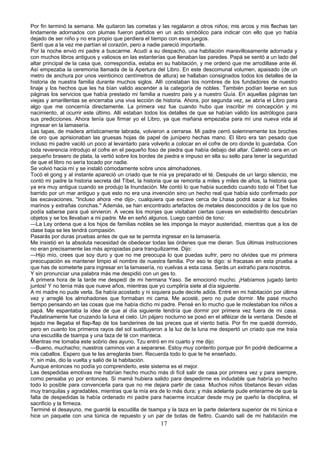 Por fin terminó la semana. Me quitaron las cometas y las regalaron a otros niños; mis arcos y mis flechas tan
lindamente adornados con plumas fueron partidos en un acto simbólico para indicar con ello que yo había
dejado de ser niño y no era propio que perdiera el tiempo con esos juegos.
Sentí que a la vez me partían el corazón, pero a nadie pareció importarle.
Por la noche envió mi padre a buscarme. Acudí a su despacho, una habitación maravillosamente adornada y
con muchos libros antiguos y valiosos en las estanterías que llenaban las paredes. Papá se sentó a un lado del
altar principal de la casa que, correspondía, estaba en su habitación, y me ordenó que me arrodillase ante él.
Así empezaba la ceremonia llamada de la Apertura del Libro. En este descomunal volumen, apaisado (de un
metro de anchura por unos veinticinco centímetros de altura) se hallaban consignados todos los detalles de la
historia de nuestra familia durante muchos siglos. Allí constaban los nombres de los fundadores de nuestro
linaje y los hechos que les ha bían valido ascender a la categoría de nobles. También podían leerse en sus
páginas los servicios que había prestado mi familia a nuestro país y a nuestro Guía. En aquellas páginas tan
viejas y amarillentas se encerraba una viva lección de historia. Ahora, por segunda vez, se abría el Libro para
algo que me concernía directamente. La primera vez fue cuando hubo que inscribir mi concepción y mi
nacimiento, al ocurrir este último. Allí estaban todos los detalles de que se habían valido los astrólogos para
sus predicciones. Ahora tenía que firmar yo el Libro, ya que mañana empezaba para mí una nueva vida al
ingresar en la lamasería.
Las tapas, de madera artísticamente labrada, volvieron a cerrarse. Mi padre cerró solemnemente los broches
de oro que aprisionaban las gruesas hojas de papel de junípero hechas mano. El libro era tan pesado que
incluso mi padre vaciló un poco al levantarlo para volverlo a colocar en el cofre de oro donde lo guardaba. Con
toda reverencia introdujo el cofre en el pequeño foso de piedra que había debajo del altar. Calentó cera en un
pequeño brasero de plata, la vertió sobre los bordes de piedra e impuso en ella su sello para tener la seguridad
de que el libro no sería tocado por nadie.
Se volvió hacia mí y se instaló cómodamente sobre unos almohadones.
Tocó el gong y al instante apareció un criado que te nía ya preparado el té. Después de un largo silencio, me
contó mi padre la historia secreta del Tíbet, la historia que se remonta a miles y miles de años, la historia que
ya era muy antigua cuando se produjo la Inundación. Me contó lo que había sucedido cuando todo el Tíbet fue
barrido por un mar antiguo y que esto no era una invención sino un hecho real que había sido confirmado por
las excavaciones. "Incluso ahora -me dijo-, cualquiera que excave cerca de Lhasa podrá sacar a luz fósiles
marinos y extrañas conchas." Además, se han encontrado artefactos de metales desconocidos y de los que no
podía saberse para qué sirvieron. A veces los monjes que visitaban ciertas cuevas en estedistrito descubrían
objetos y se los llevaban a mi padre. Me en señó algunos. Luego cambió de tono:
—La Ley ordena que a los hijos de familias nobles se les imponga la mayor austeridad, mientras que a los de
clase baja se les tendrá compasión.
Pasarás por duras pruebas antes de que se te permita ingresar en la lamasería.
Me insistió en la absoluta necesidad de obedecer todas las órdenes que me dieran. Sus últimas instrucciones
no eran precisamente las más apropiadas para tranquilizarme. Dijo:
—Hijo mío, crees que soy duro y que no me preocupa lo que puedas sufrir, pero no olvides que mi primera
preocupación es mantener limpio el nombre de nuestra familia. Por eso te digo: si fracasas en esta prueba a
que has de someterte para ingresar en la lamasería, no vuelvas a esta casa. Serás un extraño para nosotros.
Y sin pronunciar una palabra más me despidió con un ges to.
A primera hora de la tarde me despedí de mi hermana Yaso. Se emocionó mucho. ¡Habíamos jugado tanto
juntos! Y no tenía más que nueve años, mientras que yo cumpliría siete al día siguiente.
A mi madre no pude verla. Se había acostado y ni siquiera pude decirle adiós. Entré en mi habitación por última
vez y arreglé los almohadones que formaban mi cama. Me acosté, pero no pude dormir. Me pasé mucho
tiempo pensando en las cosas que me había dicho mi padre. Pensé en lo mucho que le molestaban los niños a
papá. Me espantaba la idea de que al día siguiente tendría que dormir por primera vez fuera de mi casa.
Paulatinamente fue cruzando la luna el cielo. Un pájaro nocturno se posó en el alféizar de la ventana. Desde el
tejado me llegaba el flap-flap de los banderines de las preces que el viento batía. Por fin me quedé dormido,
pero en cuanto los primeros rayos del sol sustituyeron a la luz de la luna me despertó un criado que me traía
una escudilla de tsampa y una taza de té con manteca.
Mientras me tomaba este sobrio des ayuno, Tzu entró en mi cuarto y me dijo:
—Bueno, muchacho; nuestros caminos van a separarse. Estoy muy contento porque por fin podré dedicarme a
mis caballos. Espero que te las arreglarás bien. Recuerda todo lo que te he enseñado.
Y, sin más, dio la vuelta y salió de la habitación.
Aunque entonces no podía yo comprenderlo, este sistema es el mejor.
Las despedidas emotivas me habrían hecho mucho más di fícil salir de casa por primera vez y para siempre,
como pensaba yo por entonces. Si mamá hubiera salido para despedirme es indudable que habría yo hecho
todo lo posible para convencerla para que no me dejara partir de casa. Muchos niños tibetanos llevan vidas
muy tranquilas y agradables, mientras que la mía era de lo más dura; y más adelante pude enterarme de que la
falta de despedidas la había ordenado mi padre para hacerme inculcar desde muy pe queño la disciplina, el
sacrificio y la firmeza.
Terminé el desayuno, me guardé la escudilla de tsampa y la taza en la parte delantera superior de mi túnica e
hice un paquete con una túnica de repuesto y un par de botas de fieltro. Cuando salí de mi habitación me

17

 