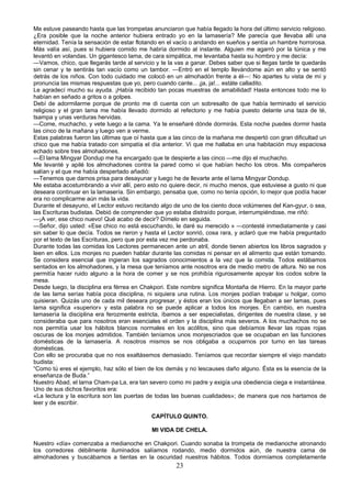 Me estuve paseando hasta que las trompetas anunciaron que había llegado la hora del último servicio religioso.
¿Era posible que la noche anterior hubiera entrado yo en la lamasería? Me parecía que llevaba allí una
eternidad. Tenía la sensación de estar flotando en el vacío o andando en sueños y sentía un hambre horrorosa.
Más valía así, pues si hubiera comido me habría dormido al instante. Alguien me agarró por la túnica y me
levantó en volandas. Un gigantesco lama, de cara simpática, me levantaba hasta su hombro y me decía:
—Vamos, chico, que llegarás tarde al servicio y te la vas a ganar. Debes saber que si llegas tarde te quedarás
sin cenar y te sentirás tan vacío como un tambor. —Entró en el templo llevándome aún en alto y se sentó
detrás de los niños. Con todo cuidado me colocó en un almohadón frente a él—: No apartes tu vista de mí y
pronuncia las mismas respuestas que yo, pero cuando cante... ¡ja, ja!... estáte calladito.
Le agradecí mucho su ayuda. ¡Había recibido tan pocas muestras de amabilidad! Hasta entonces todo me lo
habían en señado a gritos o a golpes.
Debí de adormilarme porque de pronto me di cuenta con un sobresalto de que había terminado el servicio
religioso y el gran lama me había llevado dormido al refectorio y me había puesto delante una taza de té,
tsampa y unas verduras hervidas.
—Come, muchacho, y vete luego a la cama. Ya te enseñaré dónde dormirás. Esta noche puedes dormir hasta
las cinco de la mañana y luego ven a verme.
Estas palabras fueron las últimas que oí hasta que a las cinco de la mañana me despertó con gran dificultad un
chico que me había tratado con simpatía el día anterior. Vi que me hallaba en una habitación muy espaciosa
echado sobre tres almohadones.
—El lama Mingyar Dondup me ha encargado que te despierte a las cinco —me dijo el muchacho.
Me levanté y apilé los almohadones contra la pared como vi que habían hecho los otros. Mis compañeros
salían y el que me había despertado añadió:
—Tenemos que darnos prisa para desayunar y luego he de llevarte ante el lama Mingyar Dondup.
Me estaba acostumbrando a vivir allí, pero esto no quiere decir, ni mucho menos, que estuviese a gusto ni que
deseara continuar en la lamasería. Sin embargo, pensaba que, como no tenía opción, lo mejor que podía hacer
era no complicarme aún más la vida.
Durante el desayuno, el Lector estuvo recitando algo de uno de los ciento doce volúmenes del Kan-gyur, o sea,
las Escrituras budistas. Debió de comprender que yo estaba distraído porque, interrumpiéndose, me riñó:
—¡A ver, ese chico nuevo! Qué acabo de decir? Dímelo en seguida.
—Señor, dijo usted: «Ese chico no está escuchando, le daré su merecido » —contesté inmediatamente y casi
sin saber lo que decía. Todos se rieron y hasta el Lector sonrió, cosa rara, y aclaró que me había preguntado
por el texto de las Escrituras, pero que por esta vez me perdonaba.
Durante todas las comidas los Lectores permanecen ante un atril, donde tienen abiertos los libros sagrados y
leen en ellos. Los monjes no pueden hablar durante las comidas ni pensar en el alimento que están tomando.
Se considera esencial que ingieran los sagrados conocimientos a la vez que la comida. Todos estábamos
sentados en los almohadones, y la mesa que teníamos ante nosotros era de medio metro de altura. No se nos
permitía hacer ruido alguno a la hora de comer y se nos prohibía rigurosamente apoyar los codos sobre la
mesa.
Desde luego, la disciplina era férrea en Chakpori. Este nombre significa Montaña de Hierro. En la mayor parte
de las lama serías había poca disciplina, ni siquiera una rutina. Los monjes podían trabajar u holgar, como
quisieran. Quizás uno de cada mil deseara progresar, y éstos eran los únicos que llegaban a ser lamas, pues
lama significa «superior» y esta palabra no se puede aplicar a todos los monjes. En cambio, en nuestra
lamasería la disciplina era ferozmente estricta, íbamos a ser especialistas, dirigentes de nuestra clase, y se
consideraba que para nosotros eran esenciales el orden y la disciplina más severos. A los muchachos no se
nos permitía usar los hábitos blancos normales en los acólitos, sino que debíamos llevar las ropas rojas
oscuras de los monjes admitidos. También teníamos unos monjescriados que se ocupaban en las funciones
domésticas de la lamasería. A nosotros mismos se nos obligaba a ocuparnos por turno en las tareas
domésticas.
Con ello se procuraba que no nos exaltásemos demasiado. Teníamos que recordar siempre el viejo mandato
budista:
“Como tú eres el ejemplo, haz sólo el bien de los demás y no lescauses daño alguno. Ésta es la esencia de la
enseñanza de Buda.”
Nuestro Abad, el larna Cham-pa La, era tan severo como mi padre y exigía una obediencia ciega e instantánea.
Uno de sus dichos favoritos era:
«La lectura y la escritura son las puertas de todas las buenas cualidades»; de manera que nos hartamos de
leer y de escribir.
CAPÍTULO QUINTO.
MI VIDA DE CHELA.
Nuestro «día» comenzaba a medianoche en Chakpori. Cuando sonaba la trompeta de medianoche atronando
los corredores débilmente iluminados salíamos rodando, medio dormidos aún, de nuestra cama de
almohadones y buscábamos a tientas en la oscuridad nuestros hábitos. Todos dormíamos completamente

23

 