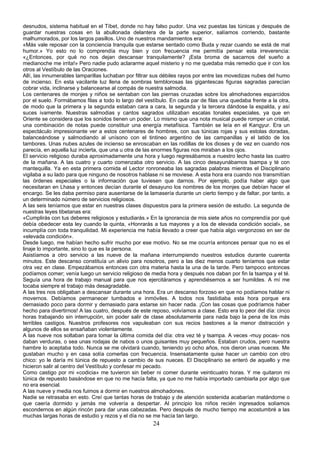 desnudos, sistema habitual en el Tíbet, donde no hay falso pudor. Una vez puestas las túnicas y después de
guardar nuestras cosas en la abullonada delantera de la parte superior, salíamos corriendo, bastante
malhumorados, por los largos pasillos. Uno de nuestros mandamientos era:
«Más vale reposar con la conciencia tranquila que estarse sentado como Buda y rezar cuando se está de mal
humor.» Yo esto no lo comprendía muy bien y con frecuencia me permitía pensar esta irreverencia:
«¿Entonces, por qué no nos dejan descansar tranquilamente? ¡Esta broma de sacarnos del sueño a
medianoche me irrita!» Pero nadie pudo aclararme aquel misterio y no me quedaba más remedio que ir con los
otros al Vestíbulo de las Oraciones.
Allí, las innumerables lamparillas luchaban por filtrar sus débiles rayos por entre las movedizas nubes del humo
de incienso. En esta vacilante luz llena de sombras temblorosas las gigantescas figuras sagradas parecían
cobrar vida, inclinarse y balancearse al compás de nuestra salmodia.
Los centenares de monjes y niños se sentaban con las piernas cruzadas sobre los almohadones esparcidos
por el suelo. Formábamos filas a todo lo largo del vestíbulo. En cada par de filas una quedaba frente a la otra,
de modo que la primera y la segunda estaban cara a cara, la segunda y la tercera dándose la espalda, y así
suces ivamente. Nuestras salmodias y cantos sagrados utilizaban escalas tonales especiales, ya que en
Oriente se considera que los sonidos tienen un poder. Lo mismo que una nota musical puede romper un cristal,
una combinación de notas puede constituir una energía metafísica. También se leía en el Kangyur. Era un
espectáculo impresionante ver a estos centenares de hombres, con sus túnicas rojas y sus estolas doradas,
balanceándose y salmodiando al unísono con el tintineo argentino de las campanillas y el latido de los
tambores. Unas nubes azules de incienso se enroscaban en las rodillas de los dioses y de vez en cuando nos
parecía, en aquella luz incierta, que una u otra de las enormes figuras nos miraban a los ojos.
El servicio religioso duraba aproximadamente una hora y luego regresábamos a nuestro lecho hasta las cuatro
de la mañana. A las cuatro y cuarto comenzaba otro servicio. A las cinco desayunábamos tsampa y té con
mantequilla. Ya en esta primera comida el Lector ronroneaba las sagradas palabras mientras el Disciplinario
vigilaba a su lado para que ninguno de nosotros hablase ni se moviese. A esta hora era cuando nos transmitían
las órdenes especiales o la información que tuviesen que darnos. Por ejemplo, podía haber algo que
necesitaran en Lhasa y entonces decían durante el desayuno los nombres de los monjes que debían hacer el
encargo. Se les daba permiso para ausentarse de la lamasería durante un cierto tiempo y de faltar, por tanto, a
un determinado número de servicios religiosos.
A las seis teníamos que estar en nuestras clases dispuestos para la primera sesión de estudio. La segunda de
nuestras leyes tibetanas era:
«Cumplirás con tus deberes religiosos y estudiarás.» En la ignorancia de mis siete años no comprendía por qué
debía obedecer esta ley cuando la quinta, «Honrarás a tus mayores y a los de elevada condición social», se
incumplía con toda tranquilidad. Mi experiencia me había llevado a creer que había algo vergonzoso en ser de
«elevada condición».
Desde luego, me habían hecho sufrir mucho por ese motivo. No se me ocurría entonces pensar que no es el
linaje lo importante, sino lo que es la persona.
Asistíamos a otro servicio a las nueve de la mañana interrumpiendo nuestros estudios durante cuarenta
minutos. Este descanso constituía un alivio para nosotros, pero a las diez menos cuarto teníamos que estar
otra vez en clase. Empezábamos entonces con otra materia hasta la una de la tarde. Pero tampoco entonces
podíamos comer; venía luego un servicio religioso de media hora y después nos daban por fin la tsampa y el té.
Seguía una hora de trabajo manual para que nos ejercitáramos y aprendiésemos a ser humildes. A mí me
tocaba siempre el trabajo más desagradable.
A las tres nos obligaban a descansar durante una hora. Era un descanso forzoso en que no podíamos hablar ni
movernos. Debíamos permanecer tumbados e inmóviles. A todos nos fastidiaba esta hora porque era
demasiado poco para dormir y demasiado para estarse sin hacer nada. ¡Con las cosas que podríamos haber
hecho para divertirnos! A las cuatro, después de este reposo, volvíamos a clase. Esto era lo peor del día: cinco
horas trabajando sin interrupción, sin poder salir de clase absolutamente para nada bajo la pena de los más
terribles castigos. Nuestros profesores nos vapuleaban con sus recios bastones a la menor distracción y
algunos de ellos se ensañaban violentamente.
A las nueve nos soltaban para tomar la última comida del día: otra vez té y tsampa. A veces -muy pocas- nos
daban verduras, o sea unas rodajas de nabos o unos guisantes muy pequeños. Estaban crudos, pero nuestra
hambre lo aceptaba todo. Nunca se me olvidará cuando, teniendo yo ocho años, nos dieron unas nueces. Me
gustaban mucho y en casa solía comerlas con frecuencia. Insensatamente quise hacer un cambio con otro
chico: yo le daría mi túnica de repuesto a cambio de sus nueces. El Disciplinario se enteró de aquello y me
hicieron salir al centro del Vestíbulo y confesar mi pecado.
Como castigo por mi «codicia» me tuvieron sin beber ni comer durante veinticuatro horas. Y me quitaron mi
túnica de repuesto basándose en que no me hacía falta, ya que no me había importado cambiarla por algo que
no era esencial.
A las nueve y media nos fuimos a dormir en nuestros almohadones.
Nadie se retrasaba en esto. Creí que tantas horas de trabajo y de atención sostenida acabarían matándome o
que caería dormido y jamás me volvería a despertar. Al principio los niños recién ingresados solíamos
escondernos en algún rincón para dar unas cabezadas. Pero después de mucho tiempo me acostumbré a las
muchas largas horas de estudio y rezos y el día no se me hacía tan largo.

24

 