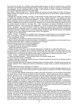 Poco antes de las seis de la mañana, como estaba contando antes, me llevó el muchacho que me había
despertado a la habitación del lama Mingyar Dondup. Aunque no llamé, me dijo que entrase. Su habitación era
muy agradable, con sus magníficas pinturas murales, y otras pintadas en seda y colgadas en las paredes.
Unas cuantas estatuillas adornaban unas mesas bajas.
Eran dioses y diosas de jade y oro. También colgaba de la pared una gran Rueda de la Vida. El lama se
hallaba sentado en la postura de loto y ante él, en una mesa baja, tenía una pila de libros. Estaba estudiando
cuando yo entré.
—Siéntate aquí conmigo, Lobsang —me dijo—, pues tenemos muchas cosas de que hablar, pero primero he
de hacerte una pregunta de hombre a hombre: ¿has comido y bebido bastante? —Le aseguré que había
comido y bebido muy bien y me encontraba satisfecho—. El señor Abad ha dicho que podemos trabajar juntos.
Hemos averiguado cuál fue tu anterior encarnación, y era buena. Ahora queremos desarrollar de nuevo ciertos
poderes y habilidades que tuviste en esa otra vida. Queremos que en pocos años poseas más sabiduría que la
que pueda atesorar un lama en una larga vida. —Hizo una pausa y se estuvo mirándome un rato con
extraordinaria atención. Tenía unos ojos muy penetrantes—. Todos los hombres deben escoger libremente su
camino —prosiguió— y el tuyo será áspero y difícil por espacio de cuarenta años si escoges el camino que
verdaderamente te corresponde, pero en tu próxima vida cosecharás grandes beneficios que te compensarán
del esfuerzo realizado. Si eliges ahora un camino equivocado, tendrás en esta vida toda clase de comodidades
y dulzuras, pero no desa rrollarás tu espíritu para el futuro. De ti depende.
Se calló y me miró intensamente.
—Señor —le dije—, mi padre me ha advertido que si fracasaba en esta lamasería no me permitiría volver a
casa. ¿Cómo podría, pues, tener comodidades y dulzuras cuando ni siquiera dispondría de un hogar?
El lama, sonriéndose, me dijo:
—¿Has olvidado ya que sabemos cuál fue tu anterior reencarnación?
Si eliges la senda equivocada, la senda de la dulzura, te instalarán en una lamasería como Encarnación Viva y
a los pocos años serás Abad. Tu padre no le llamaría a eso un fracaso.
Algo que había en el tono de su voz me hizo preguntarle:
—¿Y tú, lo considerarías como un fracaso, Maestro?
—Sí; sabiendo lo que sé, diría que habías fracasado.
— ¿Quién me enseñaría el camino?
—Si eliges el bueno seré tu Guía, pero la decisión depende por completo de ti y nadie podrá influir en ti.
Le miré y me gustó su aspecto. Era un hombre corpulento de vivos ojos negros. Un rostro franco con una
despejada frente. Sí; podía fiarme de aquel hombre. Aunque sólo tenía siete años, mi vida había sido muy dura
y en ella conocí a mucha gente; de modo que podía saber a simple vista si un hombre era bueno o malo.
—Señor —le dije—, querría ser discípulo tuyo y tomar el buen ca ino.
—Y añadí sin poderlo remediar—: ¡Pero de todos modos no me gusta trabajar tanto!
Se rió y su risa era profunda y confortante.
—Lobsang, Lobsang, a ninguno de nosotros le gusta un trabajo tan agotador, pero pocos de nosotros somos lo
bastante sinceros para reconocerlo.
—Estuvo buscando algo entre sus papeles y después de leer unas líneas, añadió-: Tendremos que hacerte una
pequeña operación en la cabeza para forzar tu clarividencia y luego vamos a acelerar hipnóticamente tus
estudios.
Ya verás cuánto adelantas en metafísica y en medicina.
La perspectiva de un aumento de trabajo me sentó muy mal. Pensaba que ya había trabajado bastante en mis
primeros siete años y por lo visto a partir de ahora no podría jugar con cometas ni con nada. El lama pareció
adivinar mis pensamientos.
—sí, sí, jovencito. Más adelante podrás lanzar cometas, pero serán hombres en vez de cometas lo que tendrás
que elevar. Bueno, primero hemos de hacerte un plan de estudios. —Estuvo leyendo otro rato sus papeles —.
Veamos: de nueve a una... Sí, eso bastará al principio. Ven aquí todos los días a las nueve de la mañana en
vez de asistir a los servicios religiosos y charlaremos de algunos temas interesantes. Empezaremos mañana
mismo. ¿Tienes algún recado para tu padre y tu madre? Los veré hoy. ¡Voy a llevarles tu coleta!
Me quedé estupefacto. Cuando un niño era aceptado por una lamasería le cortaban la coleta, le afeitaban la
cabeza y enviaban a sus padres la coleta como símbolo de que su hijo había sido admitido. Y ahora el lama
Mingyar Dondup la entregaría personalmente a mis padres. Esto significaba que me había aceptado como «hijo
espiritual» y que en adelante se encargaría personalmente de mi educación. Este lama era una persona muy
importante, un hombre de gran talento y de gran fama en todo el Tíbet.
Comprendí que con un tutor tan excepcional no podía yo fallar.
Aquella mañana, de nuevo en clase, no me fue posible prestar atención.
Pensaba en mil cosas en relación con mi charla con el lama; así que el profesor pudo hartarse de castigarme.
Aunque la severidad de los profesores era tan extremada me consolaba pensando que yo estaba allí para
aprender. Por eso me había reencarnado aunque no recordase lo que tenía que volver a aprender. En el Tíbet
creemos firmemente en la reencarnación. Creemos que cuando alcanza uno cierta etapa avanzada de
evolución puede elegir entre subir a otro plano de existencia o regresar a la Tierra para aprender algo más o
para ayudar a los demás hombres. Puede suceder que un sabio tenga cierta misión en esta vida, pero que
muera antes de poder completarla. En este caso creemos que puede volver a este mundo para acabar su tarea

25

 