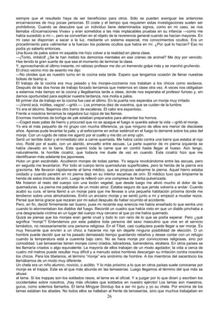 siempre que el resultado haya de ser beneficioso para otros. Sólo se pueden averiguar las anteriores
encarnaciones de muy pocas personas. El coste y el tiempo que requieren estas investigaciones suelen ser
prohibitivos. Cuando se descubre que un individuo tiene determinados signos, como en mi caso, se nos
llamaba «Encarnaciones Vivas» y eran sometidos a las más implacables pruebas en su infancia —como me
había sucedido a mí—, pero se convertían en el objeto de la reverencia general cuando se hacían mayores. En
mi caso se disponían a sacar a la luz, mediante un sistema especial, mis conocimientos ocultos. Era un
procedimiento para «alimentar a la fuerza» los poderes ocultos que había en mí. ¿Por qué lo hacían? Eso no
podía yo saberlo entonces.
Una lluvia de palos sobre mi espalda me hizo volver a la realidad en plena clase.
—¡Tonto, imbécil! ¿Se te han metido los demonios mentales en ese cráneo de animal? Me doy por vencido.
Has tenido la gran suerte de que sea el momento de terminar la clase.
Y, aprovechando el último instante, mi rabioso profesor me dio un tremendo golpe más y se marchó gruñendo.
El chico vecino mío de asiento me dijo:
—No olvides que es nuestro turno en la cocina esta tarde. Espero que tengamos ocasión de llenar nuestras
bolsas de tsamp a.
El trabajo de la cocina era muy pesado y los monjes-cocineros nos trataban a los chicos como esclavos.
Después de las dos horas de trabajo forzado teníamos que meternos en clase otra vez. A veces nos obligaban
a estarnos más tiempo en la cocina y llegábamos tarde a clase, donde nos esperaba el profesor furioso y, sin
darnos oportunidad para explicar nuestra tardanza, nos molía a palos.
Mi primer día de trabajo en la cocina fue casi el último. En la puerta nos esperaba un monje muy irritado.
—¡Venid acá, inútiles, vagos! —gritó.—. Los primeros diez de vosotros, que se cuiden de la lumbre.
Yo era el décimo. Bajamos otro tramo de escaleras. El calor era espantoso.
Frente a nosotros teníamos la cegadora luz rojiza de las llamas.
Enormes montones de boñiga de yak estaban preparados para alimentar los hornos.
—Coged esas palas de hierro y procurad que no se apague el fuego si queréis salvar la vida —gritó el monje.
Yo era el más pequeño de mi grupo con mucha diferencia, ya que ninguno de ellos era menor de diecisiete
años. Apenas pude levantar la pala; y al esforzarme en echar estiércol en el fuego lo derramé sobre los pies del
monje. Con un rugido de rabia me agarró por el cuello y me dio un emp ujón.
Sentí un terrible dolor y el inmediato olor a carne quemada. Me había caído contra una barra que estaba al rojo
vivo. Rodé por el suelo, con un alarido, envuelto entre ascuas. La parte superior de mi pierna izquierda se
había clavado en la barra. Esta quemó toda la carne que en contró hasta llegar al hueso. Aún tengo,
naturalmente, la horrible cicatriz, que todavía me duele de vez en cuando. Esta cicatriz hizo que me
identificaran más adelante los japoneses.
Hubo un gran escándalo. Acudieron monjes de todas partes. Yo seguía revolcándome entre las ascuas, pero
en seguida me levantaron. Por todo el cuerpo tenía quemaduras superficiales, pero la herida de la pierna era
gravísima. Me llevaron rápidamente al lama médico, que se propuso salvarme la pierna. Aquel hierro estaba
oxidado y cuando penetró en mi pierna dejó en su interior escamas de orín. El médico tuvo que limpiarme la
herida de estos trocitos de orín. Luego la rellenó con una compresa de hierba pulverizada.
Me frotaron el resto del cuerpo con una loción vegetal, que desde luego me alivió mucho el dolor de las
quemaduras. La pierna me palpitaba de un modo atroz. Estaba seguro de que jamás volvería a andar. Cuando
acabó su cura, el lama llamó a un monje para que me llevase a una pequeña habitación próxima donde me
tendieron sobre unos almohadones. Entró un anciano monje y se sentó junto a mí y empezó a musitar rezos.
Pensé que tenía gracia que rezaran por mi salud después de haber ocurrido el accidente.
Pero, en fin, decidí firmemente ser bueno, pues mi reciente exp eriencia me había enseñado lo que sentía uno
cuando lo atormentaban los diablos del fuego. Recordé un cuadro que había visto en que un diablo pinchaba a
una desgraciada víctima en un lugar del cuerpo muy cercano al que yo me había quemado.
Quizá se piense que los monjes eran gente cruel y todo lo con rario de lo que se podía esperar. Pero ¿qué
significa “monje”? Entendemos por esta palabra toda persona del sexo masculino que vive en el servicio
lamástico, no necesariamente una persona religiosa. En el Tíbet, casi cualquiera puede llegar a ser monje. Es
muy frecuente que envíen a un chico a hacerse mo nje sin dejarle ninguna posibilidad de elección. O un
hombre puede decidir que se ha pasado demasiado tiempo guardando rebaños y desee contar con un refugio
cuando la temperatura está a cuarenta bajo cero. No se hace monje por convicciones religiosas, sino por
comodidad. Las lamaserías tienen monjes como criados, labradores, barrenderos, etcétera. En otros países se
les llamaría criados o algo equivalente. La mayoría de ellos trabajan de un modo agotador; la vida a cerca de
cuatro mil metros puede resultar muy difícil y a menudo estos hombres descargan su irritación contra nosotros
los chicos. Para los tibetanos, el término “monje” era sinónimo de hombre. A los miembros del sacerdocio los
llamábamos de un modo muy diferente.
Un chela era un niño alumno, novicio, o acólito. Y lo más próximo a lo que en otros países suele conocerse por
monje es el trappa. Este es el que más abunda en las lamaserías. Luego llegamos al término del que más se
abusa:
el lama. Si los trappas son los soldados rasos, el lama es el oficial. Y a juzgar por lo que dicen y escriben los
occidentales sobre nosotros, ¡hay más oficiales que soldados en nuestro ejército! Los lamas son maestros,
gurus, como solemos llamarlos. El lama Mingyar Dondup iba a ser mi guru y yo su chela. Por encima de los
lamas estaban los abades. No todos ellos se hallaban al frente de lamaserías, sino que muchos trabajaban en

26

 